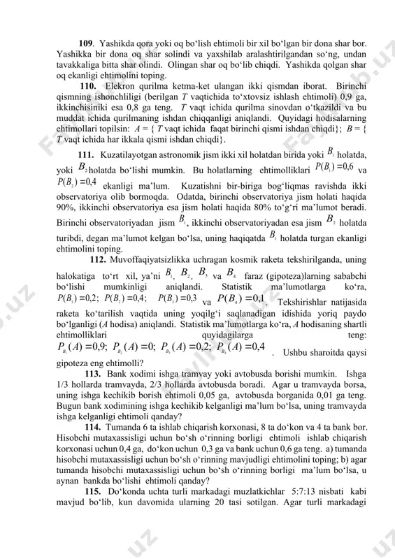 i hodisalarning ehtimollari topilsin: a = { t vaqt ichida faqat birinchi qismi ishdan chiqdi}; b = { t vaqt ichida har ikkala qismi ishdan chiqdi}. 111. kuzatilayotgan astronomik jism ikki xil holatdan birida yoki holatda, yoki holatda bo‘lishi mumkin. bu holatlarning ehtimolliklari va ekanligi ma’lum. kuzatishni bir-biriga bog‘liqmas ravishda ikki observatoriya olib bormoqda. odatda, birinchi observatoriya jism holati haqida 90%, ikkinchi observatoriya esa jism holati haqida 80% to‘g‘ri ma’lumot beradi. birinchi observatoriyadan jism , ikkinchi observatoriyadan esa jism holatda turibdi, degan ma’lumot kelgan bo‘lsa, uning haqiqatda holatda turgan ekanligi ehtimolini toping. 112. muvoffaqiyatsizlikka uchragan kosmik raketa tekshirilganda, uning halokatiga to‘rt xil, ya’ni , , va faraz (gipoteza)larning sababchi bo‘lishi mumkinligi aniqlandi. statistik ma’lumotlarga ko‘ra, va . tekshirishlar natijasida raketa ko‘tarilish vaqtida uning yoqilg‘i saqlanadigan idishida yoriq paydo bo‘lganligi (a hodisa) aniqlandi. statistik ma’lumotlarga ko‘ra, a hodisaning shartli ehtimolliklari quyidagilarga teng:. ushbu sharoitda qaysi gipoteza eng ehtimolli? 113. bank xodimi …