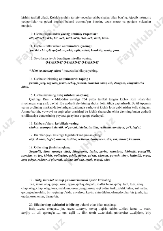 ashda davom etdi. men sizga bu masalada yordam bera olaman. talaba imkon qadar javob berishga harakat qildi. u xotirjam qaradi. opam safardan xursand bo‘lib qaytdi. ona jim o'tirdi. yoshlar kattalarni hurmat qilishlari kerak. siz haqiqatni aytishga majbursiz. opa dugonasiga yordam berganidan xursand edi. 9 . matndan otlarni tanlang . moskva - rossiyaning poytaxti va rossiyaning eng yirik shahri, moskva daryosi bo'yida, mamlakatning g'arbiy qismida joylashgan ko'p millatli shahar. uning tarixiy markazida o'rta asr qal'asi kreml, rossiya prezidentining qarorgohi joylashgan. moskvaliklar shahar kunini sentyabr oyining birinchi yoki ikkinchi shanba kuni nishonlashadi. shahar aholisi 17 million 200 ming kishini tashkil qiladi. ko'plab muhim tarixiy voqealar ushbu shahar bilan bog'liq. ajoyib me'moriy yodgorliklar va go'zal bog'lar, baland osmono'par binolar, uzun metro va gavjum vokzallar mavjud. 10. ushbu raqamlardan yozing umumiy raqamlar : olti, oltinchi, ikki, bir, uch, to'rt, to'rt, ikki, uch, besh, besh. 11. ushbu sifatlar uchun antonimlarni yozing : yaxshi, chiroyli, qo'pol, …