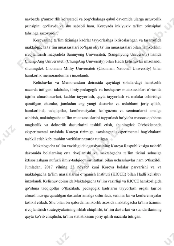 oshirish, maktabgacha ta’lim mutaxassislarini tayyorlash bo‘yicha maxsus qo‘shma magistrlik va doktorlik dasturlarini tashkil etish, shuningdek o‘zbekistonda eksperimental ravishda koreya tizimiga asoslangan eksperimental bog‘chalarni tashkil etish kabi muhim vazifalar nazarda tutilgan. maktabgacha ta’lim vazirligi delegatsiyasining koreya respublikasiga tashrifi davomida bolalarning erta rivojlanishi va maktabgacha ta’lim tizimi sohasiga ixtisoslashgan nufuzli ilmiy-tadqiqot institutlari bilan uchrashuvlar ham o‘tkazildi. jumladan, 2017 yilning 23 noyabr kuni koreya bolalar parvarishi va va maktabgacha ta’lim masalalarini o‘rganish instituti (kicce) bilan hadli kelishuv imzolandi. kelishuv doirasida maktabgacha ta’lim vazirligi va kicce hamkorligida qo‘shma tadqiqotlar o‘tkaziladi, pedagogik kadrlarni tayyorlash orqali tajriba almashinuviga qaratilgan dasturlar amalga oshiriladi, seminarlar va konferensiyalar tashkil etiladi. shu bilan bir qatorda hamkorlik asosida maktabgacha ta’lim tizimini rivojlantirish strategiyalarining ishlab chiqilishi, ta’lim dasturlari va standartlarining qayta ko‘rib chiqilishi, ta’lim statistikasini joriy qilish nazarda tutilgan. seul bolalarni erta rivojlantirishga ko‘maklashish instituti (seoul early childhood education promotion institute) bilan 2017 yilning 22 noyabr kuni o‘tkazilgan uchrashuv chog‘ida qo‘shma tadqiqotlarni …