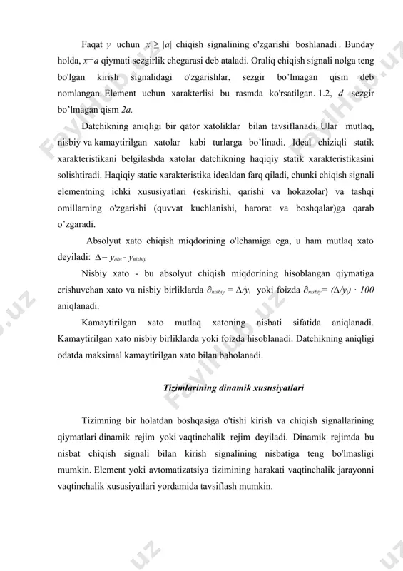 bilan tavsiflanadi. ular mutlaq, nisbiy va kamaytirilgan xatolar kabi turlarga bo’linadi. ideal chiziqli statik xarakteristikani belgilashda xatolar datchikning haqiqiy statik xarakteristikasini solishtiradi. haqiqiy static xarakteristika idealdan farq qiladi, chunki chiqish signali elementning ichki xususiyatlari (eskirishi, qarishi va hokazolar) va tashqi omillarning o'zgarishi (quvvat kuchlanishi, harorat va boshqalar)ga qarab o’zgaradi. absolyut xato chiqish miqdorining o'lchamiga ega, u ham mutlaq xato deyiladi: ∆= yabs - ynisbiy nisbiy xato - bu absolyut chiqish miqdorining hisoblangan qiymatiga erishuvchan xato va nisbiy birliklarda ∂nisbiy = ∆/yi yoki foizda ∂nisbiy= (∆/yi) ∙ 100 aniqlanadi. kamaytirilgan xato mutlaq xatoning nisbati sifatida aniqlanadi. kamaytirilgan xato nisbiy birliklarda yoki foizda hisoblanadi. datchikning aniqligi odatda maksimal kamaytirilgan xato bilan baholanadi. tizimlarining dinamik xususiyatlari tizimning bir holatdan boshqasiga o'tishi kirish va chiqish signallarining qiymatlari dinamik rejim yoki vaqtinchalik rejim deyiladi. dinamik rejimda bu nisbat chiqish signali bilan kirish signalining nisbatiga teng bo'lmasligi mumkin. element yoki avtomatizatsiya tizimining harakati vaqtinchalik jarayonni vaqtinchalik …