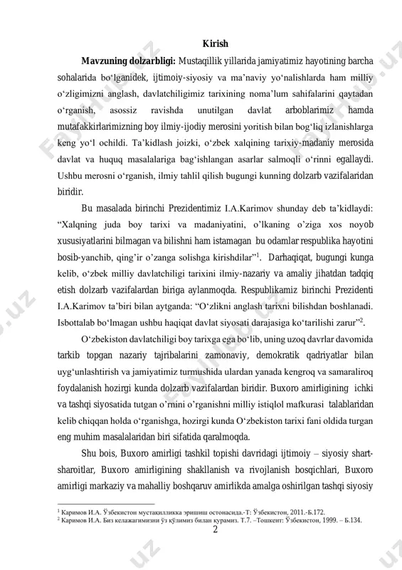 bo‘lib, uning uzoq davrlar davomida tarkib topgan nazariy tajribalarini zamonaviy, demokratik qadriyatlar bilan uyg‘unlashtirish va jamiyatimiz turmushida ulardan yanada kengroq va samaraliroq foydalanish hozirgi kunda dolzarb vazifalardan biridir. buxoro amirligining ichki va tashqi siyosatida tutgan o’rnini o’rganishni milliy istiqlol mafkurasi talablaridan kelib chiqqan holda o‘rganishga, hozirgi kunda o‘zbekiston tarixi fani oldida turgan eng muhim masalalaridan biri sifatida qaralmoqda. shu bois, buxoro amirligi tashkil topishi davridagi ijtimoiy – siyosiy shart- sharoitlar, buxoro amirligining shakllanish va rivojlanish bosqichlari, buxoro amirligi markaziy va mahalliy boshqaruv amirlikda amalga oshirilgan tashqi siyosiy 1 каримов и.а. ўзбекистон мустақилликка эришиш остонасида.-т: ўзбекистон, 2011.-б.172. 2 каримов и.а. биз келажагимизни ўз қўлимиз билан қурамиз. т.7. –тошкент: ўзбекистон, 1999. – б.134. 3 va diplomatik munosabatlar, hukumdorlarning harbiy, boshqaruv, diplomatik aloqalari va uning o‘ziga xos xususiyatlari, manbalarga tayangan holda muayyan darajada tadqiq etishga harakat qilindi. mavzuning ob’ekti va predmeti ushbu mavzuga oid adabiyotlarni, tarixiy, asarlarni va arxiv hujjatlarini o’rganish va tahlil …