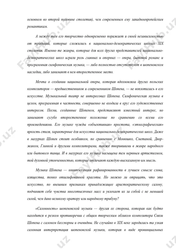 мысль. музыка шопена — квинтэссенция рафинированности в лучшем смысле слова, изяще​ства, тонко отшлифованной красоты. но можно ли отрицать, что это искусство, по внешним признакам принадлежащее аристократическому салону, подчиняет себе чувства многотысяч​ных масс и увлекает их за собой с не меньшей силой, чем дано великому оратору или народ​ному трибуну? «салонность» шопеновской музыки — другая ее сторона, которая как будто находит​ся в резком противоречии с общим творческим обликом композитора связи шопена с сало​ном бесспорны и очевидны. не случайно в xix веке зародилась та узкая салонная интерпре​тация шопеновской музыки, которая в виде провинциальных пережитков сохранилась кое-где на западе и в xx веке. как исполнитель, шопен не любил и боялся концертной эстрады, в жизни он вращался преимущественно в аристократической среде, и утонченная атмосфера светского салона неизменно вдохновляла и воодушевляла его. где, как не в светском салоне, следует искать истоки неподражаемой утонченности шопеновского стиля? характерные для его музыки блеск и «роскошная» красота виртуозности, при полном …