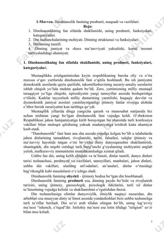 ari, dunyo madaniyati va san'at sohalarining shakllanishida dinning o‘rni, shu bilan bir qatorda ibtidoiy dinlarning elementlari va marosimlarini bilish, yahudiylik, xinduiylik, konfutsiylik, sintoizm, buddavviylik, xristianlik, islom kabi jahon dinlarining kelib chiqishi, talimoti, muqaddas kitoblari va hozirgi zamonda tutgan o‘rnini bilishi kerak. ma’ruza matni 1-mavvzu. dinshunoslik fanining predmeti, maqsadi va vazifalari. reja: 1. dinshunoslikning fan sifatida shakllanishi, uning predmeti, funksiyalari, kategoriyalari. 2. din tushunchalarining mohiyati. dinning strukturasi va funksiyalari 3. dinlarning tasnifi. 4. dinning jamiyat va shaxs ma’navviyati yuksalishi, komil insonni tarbiyalashdagi ahamiyati. 1. dinshunoslikning fan sifatida shakllanishi, uning predmeti, funksiyalari, kategoriyalari. mustaqilikka erishganimizdan keyin respublikaning barcha oliy va oʻrta maxsus oʻquv yurtlarida dinshunoslik fani oʻqitila boshlandi. bu ish jamiyatni demokratik asoslarda qayta qurilishi, takomillashuvining nazariy-amaliy asoslarini ishlab chiqish yoʻlida muhim qadam boʻldi. zero, yurtimizning milliy mustaqil taraqqiyot yoʻliga chiqishi, iqtisodiyotni yangi tamoyillar asosida boshqarishga oʻtilishi, kadrlar tayyorlash milliy dasturining yaratilishi, huquqiy davvlat va dyemokratik jamiyat asoslari yaratilayotganligi ijtimoiy fanlar rivojiga …