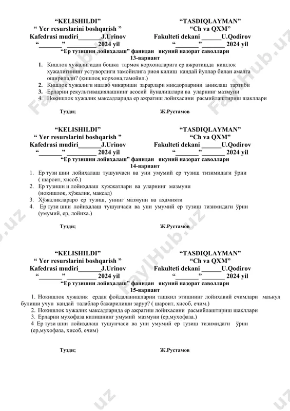 “tasdiqlayman” “ch va qxm” fakulteti dekani ______u.qodirov “_______”_______ 2024 yil “ер тузишни лойиҳалаш” фанидан якуний назорат саволлари 12-вариант 1. хужаликлараро ер тузишнинг мазмуни ва мохияти, турлари (хўжалик, ер, мохият) 2. ер майдонларини ташкил этишга, ердан фойдаланишларга караб нокишлок хужалик корхоналарининг асосий турлари 3. нокишлок хужалик максадлари учун ер ажратиш лойихасининг таркибий кисмлари (ноқишлоқ, хўжалик, мақсад) 4. кишлок ерларини инвентаризациялашнинг мохияти ва бу ишни бажариш тартиби тузди; ж.рустамов “kelishildi” “ yer resurslarini boshqarish ” kafedrasi mudiri_______j.urinov “_______” _________ 2024 yil “tasdiqlayman” “ch va qxm” fakulteti dekani ______u.qodirov “_______”_______ 2024 yil “ер тузишни лойиҳалаш” фанидан якуний назорат саволлари 13-вариант 1. кишлок хужалигидан бошка тармок корхоналарига ер ажратишда кишлок хужалигининг устуворлиги тамойилига риоя килиш кандай йуллар билан амалга оширилади? (қишлоқ корхона,тамойил.) 2. кишлок хужалиги ишлаб чикариши зарарлари микдорларини аниклаш тартиби 3. ерларни рекультивациялашнинг асосий йуналишлари ва уларнинг мазмуни 4. нокишлок хужалик максадларида ер ажратиш лойихасини расмийлаштириш шакллари тузди; ж.рустамов “kelishildi” “ yer resurslarini …