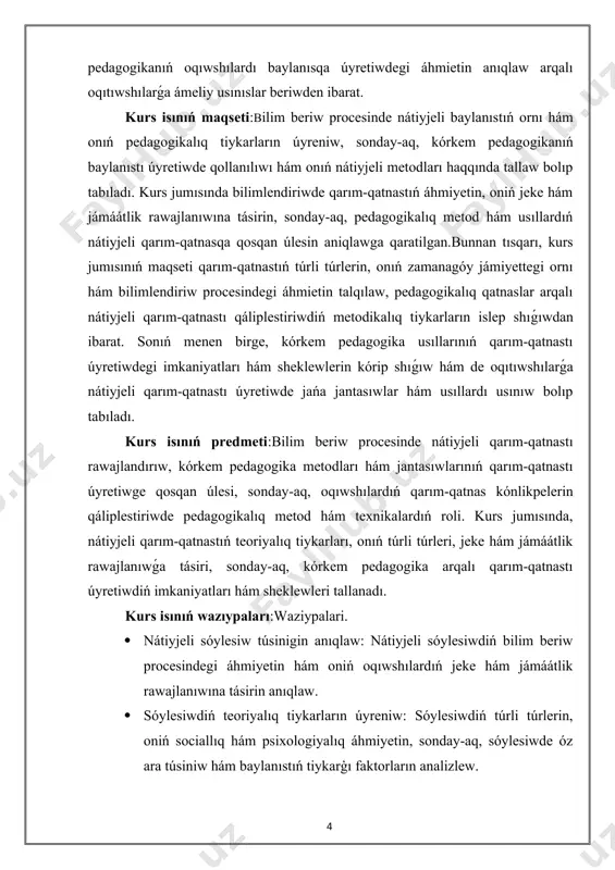 i qarım-qatnastı qáliplestiriwdiń metodikalıq tiykarların islep shıǵıwdan ibarat. sonıń menen birge, kórkem pedagogika usıllarınıń qarım-qatnastı úyretiwdegi imkaniyatları hám sheklewlerin kórip shıǵıw hám de oqıtıwshılarǵa nátiyjeli qarım-qatnastı úyretiwde jańa jantasıwlar hám usıllardı usınıw bolıp tabıladı. kurs isınıń predmeti:bilim beriw procesinde nátiyjeli qarım-qatnastı rawajlandırıw, kórkem pedagogika metodları hám jantasıwlarınıń qarım-qatnastı úyretiwge qosqan úlesi, sonday-aq, oqıwshılardıń qarım-qatnas kónlikpelerin qáliplestiriwde pedagogikalıq metod hám texnikalardıń roli. kurs jumısında, nátiyjeli qarım-qatnastıń teoriyalıq tiykarları, onıń túrli túrleri, jeke hám jámáátlik rawajlanıwǵa tásiri, sonday-aq, kórkem pedagogika arqalı qarım-qatnastı úyretiwdiń imkaniyatları hám sheklewleri tallanadı. kurs isınıń wazıypaları:waziypalari. · nátiyjeli sóylesiw túsinigin anıqlaw: nátiyjeli sóylesiwdiń bilim beriw procesindegi áhmiyetin hám oniń oqıwshılardıń jeke hám jámáátlik rawajlanıwına tásirin anıqlaw. · sóylesiwdiń teoriyalıq tiykarların úyreniw: sóylesiwdiń túrli túrlerin, oniń sociallıq hám psixologiyalıq áhmiyetin, sonday-aq, sóylesiwde óz ara túsiniw hám baylanıstıń tiykarģı faktorların analizlew. · kórkem pedagogikanıń bilimlendiriwdegi orni: kórkem pedagogikanıń sóylesiwdi úyretiwdegi roli hám oniń bilim beriw procesindegi oqıwshılardıń sóylesiw qábiletlerin rawajlandırıwdaǵı …
