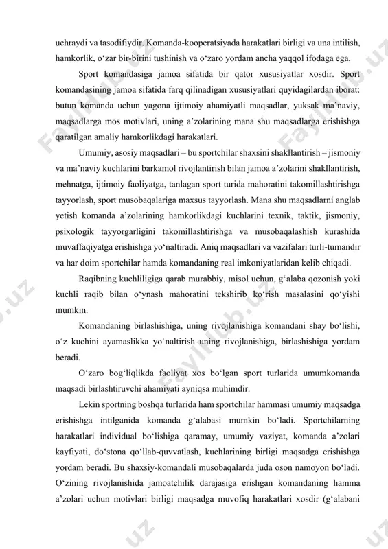 muni xosdir. komanda-assotsiatsiya darajasida hamkorlikda harakat qilish talablari xali yo‘q: guruhning faoliyati amalga oshirilsa ham, uning a’zolari bir-birlarini yaxshi bilmaydilar, o‘zaro yordamlar kam uchraydi va tasodifiydir. komanda-kooperatsiyada harakatlari birligi va una intilish, hamkorlik, o‘zar bir-birini tushinish va o‘zaro yordam ancha yaqqol ifodaga ega. sport komandasiga jamoa sifatida bir qator xususiyatlar xosdir. sport komandasining jamoa sifatida farq qilinadigan xususiyatlari quyidagilardan iborat: butun komanda uchun yagona ijtimoiy ahamiyatli maqsadlar, yuksak ma’naviy, maqsadlarga mos motivlari, uning a’zolarining mana shu maqsadlarga erishishga qaratilgan amaliy hamkorlikdagi harakatlari. umumiy, asosiy maqsadlari – bu sportchilar shaxsini shakllantirish – jismoniy va ma’naviy kuchlarini barkamol rivojlantirish bilan jamoa a’zolarini shakllantirish, mehnatga, ijtimoiy faoliyatga, tanlagan sport turida mahoratini takomillashtirishga tayyorlash, sport musobaqalariga maxsus tayyorlash. mana shu maqsadlarni anglab yetish komanda a’zolarining hamkorlikdagi kuchlarini texnik, taktik, jismoniy, psixologik tayyorgarligini takomillashtirishga va musobaqalashish kurashida muvaffaqiyatga erishishga yo‘naltiradi. aniq maqsadlari va vazifalari turli-tumandir va har doim sportchilar hamda komandaning real imkoniyatlaridan kelib chiqadi. …