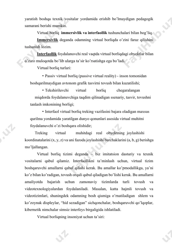 arda virtual reallik vositalarini ishlab chiqishga qaratilgan axborotlarni vizuallashtirish vositalarini yaratish boshqa texnik vositalar yordamida erishib bo’lmaydigan pedagogik samarani berishi mumkin. virtual borliq immersivlik va interfaollik tushunchalari bilan bog’liq. immersivlik deganda odamning virtual borliqda o’zini faraz qilishini tushunish lozim. interfaollik foydalanuvchi real vaqtda virtual borliqdagi obyektlar bilan o’zaro muloqotda bo’lib ularga ta’sir ko’rsatishga ega bo’ladi. virtual borliq turlari: · passiv virtual borliq (passive virtual reality) - inson tomonidan boshqarilmaydigan avtonom grafik tasvirni tovush bilan kuzatilishi; · tekshiriluvchi virtual borliq chegaralangan miqdorda foydalanuvchiga taqdim qilinadigan ssenariy, tasvir, tovushni tanlash imkonining borligi; · interfaol virtual borliq treking vazifasini bajara oladigan maxsus qurilma yordamida yaratilgan dunyo qonunlari asosida virtual muhitni foydalanuvchi o’zi boshqara olishidir; treking virtual muhitdagi real obyektning joylashishi koordinatalarini (x, y, z) va uni fazoda joylashishi burchaklarini (a, b, g) berishga mo’ljallangan. virtual borliq tizimi deganda – biz imitatsion dasturiy va texnik vositalarni qabul qilamiz. interfaollikni ta’minlash uchun, virtual tizim boshqaruvchi …