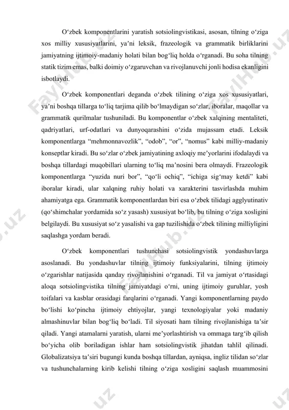 lar yoki madaniy almashinuvlar bilan bogʻliq boʻladi. til siyosati ham tilning rivojlanishiga taʼsir qiladi. yangi atamalarni yaratish, ularni meʼyorlashtirish va ommaga targʻib qilish boʻyicha olib boriladigan ishlar ham sotsiolingvistik jihatdan tahlil qilinadi. globalizatsiya taʼsiri bugungi kunda boshqa tillardan, ayniqsa, ingliz tilidan soʻzlar va tushunchalarning kirib kelishi tilning oʻziga xosligini saqlash muammosini keltirib chiqarmoqda. shu sababli, oʻzbek komponentlarini oʻrganish va yaratish dolzarb masalalardan biridir. oʻzbek tilshunosligida oʻzbek komponentlarini yaratish, tilning statik emas, balki doimiy rivojlanadigan va oʻzgaruvchan tizim ekanligini koʻrsatadi. bu jarayon bevosita ijtimoiy omillar bilan bogʻliq. til jamiyatdagi oʻzgarishlarga javoban yangi soʻzlar, iboralar va maʼnolarni oʻziga singdiradi. bugungi globallashuv davrida tillararo aloqalar sezilarli darajada kuchaydi. bu oʻzbek tiliga ham oʻz taʼsirini koʻrsatmoqda. fan-texnika, madaniyat, iqtisodiyot va ijtimoiy tarmoqlar sohasidagi yangi tushunchalar boshqa tillardan, ayniqsa, ingliz va rus tillaridan oʻzbek tiliga kirib kelmoqda. masalan, "bloger", "startap", "vebinar" kabi soʻzlar avval tilimizda mavjud emas edi, biroq ijtimoiy ehtiyoj tufayli ular oʻzbek tilida …