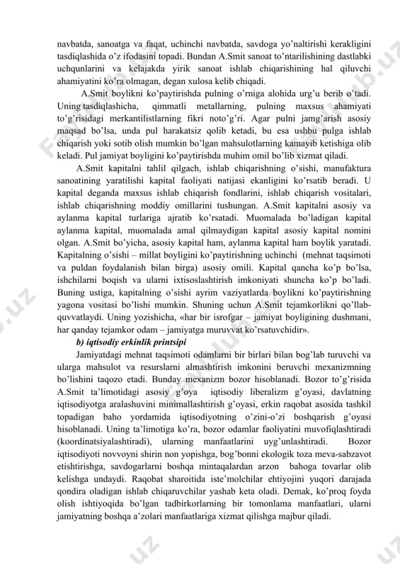 laridek), balki aynan mehnat taqsimotidir. shu bilan birga, ixtisoslashuvni chuqurlashtirish imkoniyatlari cheklangan bo’ladi, negaki birinchidan, agar yaratilgan qo’shimcha mahsulot xarid qilinmasa, undagi mehnatni yanada taqsimlashga zarurat bo’lmaydi, ikkinchidan, korxonalarning ko’lami qancha kichik bo’lsa, mehnat taqsimoti uchun imkoniyatlar shuncha kam bo’ladi (foydalanayotgan kapital miqdoriga qarab). ushbu nazariyadan, milliy boylikning ko’payishi jamiyatdagi ayrim sinflar faoliyati natijasi emas (merkantilistlarda – savdogarlar, fiziokratlarda – yer egalari), balki mehnat taqsimotida qatnashayotgan barcha kishilar faoliyatining natijasidir, degan xulosa kelib chiqadi. boshqacha aytganda, foyda yaratuvchi har qanday mehnat unumli mehnatdir. ammo bu masala bo’yicha a.smitda izchillik bo’lmagan. birinchidan, u faqat moddiy narsalarni yaratish va o’zgartirish bilan bog’liq bo’lgan mehnatni unumli mehnat hisoblangan. o’qituvchilar, huquqshunoslar, harbiylar, ma’muriyat, yozuvchilar va shu kabilarning mehnati esa unumli hisoblanmagan. ikkinchidan, a.smit iqtisodiyotda qishloq xo’jaligi sohasining ustunligi g’oyasidan qutula olmagan. u, hunarmandlar va savdogarlar mehnatini yer egalari mehnatiga nisbatan kam unumli bo’ladi, deb tasdiqlaydi. negaki yer egalariga tabiat «yordam» beradi va «dehqonchilikka qo’yilgan …