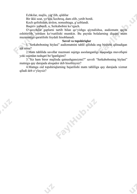 qa tashlabdi. o‘quvchilar so‘zlarning gapda qo‘llanilishini, ba’zi so‘zlar talaffuzda boshqa, yozuvda boshqa qo‘llanilishini bilib oladilar. ushbu topshiriqni yana davom ettirish mumkin. 1-topshiriq. berilgan so‘zlarning to‘g‘risini belgilang. mo‘ralab-muralab oqizib-oqizip darax-daraxt go‘sht-go‘sh g‘azaplanib-g‘azablanib 2-topshiriq. berilgan so‘zlarning tartibini to‘g‘ri joylashtiring. echkilar, majlis, yig‘ilib, qildilar bir ikki soat, yo‘lda, kechroq, dam olib, yetib bordi. kech qolishidan, arslon, nonushtaga, g‘azblandi. baqiriv yubordi, u, serkabobini ko‘rgach. o‘quvchilar gaplarni tartib bilan qo‘yishga qiynalishsa, audiomatn qayta eshittirilib, yordam ko‘rsatilishi mumkin. bu paytda bolalarning diqqati matn mazmuniga qaratilishi foydali hisoblanadi. savol va topshiriqlar 1.”serkaboboning hiylasi” audiomatnini tahlil qilishda eng birinchi qilinadigan ish nima? 2.matn tahlilida savollar mazmuni sujetga asoslanganligi maqsadga muvofiqmi yoki sujetdan tashqari bo‘lganligimi? 3.”siz ham biror majlisda qatnashgansizmi?” savoli “serkaboboning hiylasi” matniga qay darajada aloqador deb hisoblaysiz? 4.matnga oid topshiriqlarning bajarilishi matn tahliliga qay darajada xizmat qiladi deb o‘ylaysiz? image1.emf