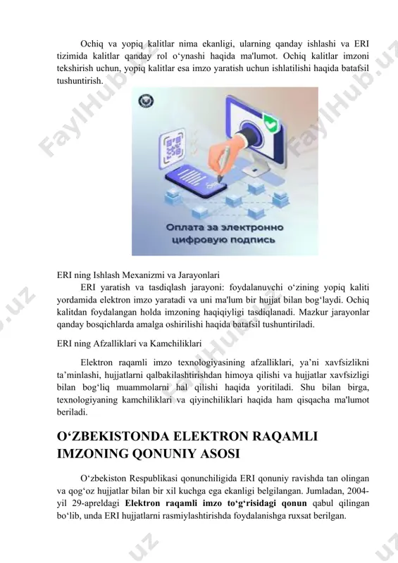 eri keng qo‘llaniladi. · bank va moliya tizimi: elektron bank xizmatlaridan foydalanishda eri yordamida shaxsni tasdiqlash mumkin. · elektron tijorat: eri orqali onlayn shartnomalar imzolanadi va huquqiy kuchga ega bo‘ladi. eri ning amaliy qo‘llanilishi va uning ahamiyati elektron raqamli imzo (eri) texnologiyasi elektron raqamli imzo (eri) – bu hujjatning haqiqiyligini va muallifligini isbotlash uchun foydalanuvchi tomonidan raqamli formatda qo‘yiladigan maxsus imzo turi. elektron imzo texnologiyasi ko‘plab sohalarda xavfsizlikni oshirish, jarayonlarni tezlashtirish va qog‘oz hujjatlar bilan bog‘liq murakkabliklarni kamaytirish uchun muhim rol o‘ynaydi. ushbu texnologiya, ayniqsa, davlat idoralari, tijorat banklari, sog‘liqni saqlash tizimi va ta’lim sohalarida keng qo‘llanilmoqda. eri ning xavfsizlikni ta'minlashdagi roli eri foydalanuvchining shaxsiy identifikatsiyasini tasdiqlaydi, bu esa tranzaksiyalar va hujjatlarni xavfsizroq qiladi. yopiq kalit bilan bog‘langan shifrlash usuli orqali eri qo‘llangan har qanday hujjat o‘zgartirishdan himoyalangan bo‘ladi, shu sababdan eri qalbakilashtirishning oldini oladi va ma'lumotlarning butunligini ta'minlaydi. bu jihatlar eri ni davlat organlari va korporativ sohalarda muhim qilgan. …