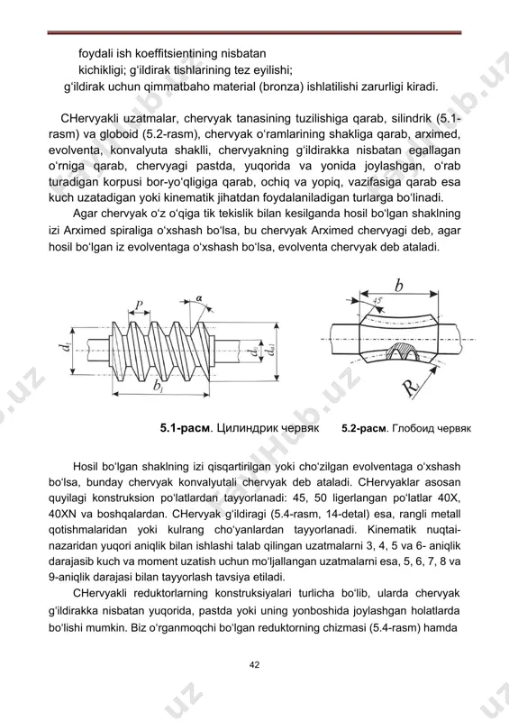 yonida joylashgan, o‘rab turadigan korpusi bor-yo‘qligiga qarab, ochiq va yopiq, vazifasiga qarab esa kuch uzatadigan yoki kinematik jihatdan foydalaniladigan turlarga bo‘linadi. agar chervyak o‘z o‘qiga tik tekislik bilan kesilganda hosil bo‘lgan shaklning izi arximed spiraliga o‘xshash bo‘lsa, bu chervyak arximed chervyagi deb, agar hosil bo‘lgan iz evolventaga o‘xshash bo‘lsa, evolventa chervyak deb ataladi. 5.1-расм. цилиндрик червяк 5.2-расм. глобоид червяк hosil bo‘lgan shaklning izi qisqartirilgan yoki cho‘zilgan evolventaga o‘xshash bo‘lsa, bunday chervyak konvalyutali chervyak deb ataladi. chervyaklar asosan quyilagi konstruksion po‘latlardan tayyorlanadi: 45, 50 ligerlangan po‘latlar 40x, 40xn va boshqalardan. chervyak g‘ildiragi (5.4-rasm, 14-detal) esa, rangli metall qotishmalaridan yoki kulrang cho‘yanlardan tayyorlanadi. kinematik nuqtai- nazaridan yuqori aniqlik bilan ishlashi talab qilingan uzatmalarni 3, 4, 5 va 6- aniqlik darajasib kuch va moment uzatish uchun mo‘ljallangan uzatmalarni esa, 5, 6, 7, 8 va 9-aniqlik darajasi bilan tayyorlash tavsiya etiladi. chervyakli reduktorlarning konstruksiyalari turlicha bo‘lib, ularda chervyak g‘ildirakka nisbatan yuqorida, pastda yoki uning …