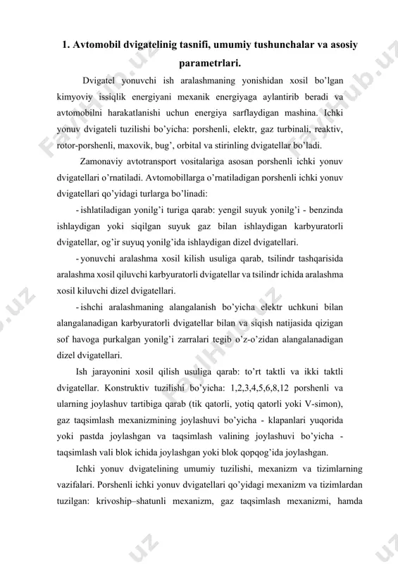ari. ish jarayonini xosil qilish usuliga qarab: to’rt taktli va ikki taktli dvigatellar. konstruktiv tuzilishi bo’yicha: 1,2,3,4,5,6,8,12 porshenli va ularning joylashuv tartibiga qarab (tik qatorli, yotiq qatorli yoki v-simon), gaz taqsimlash mexanizmining joylashuvi bo’yicha - klapanlari yuqorida yoki pastda joylashgan va taqsimlash valining joylashuvi bo’yicha - taqsimlash vali blok ichida joylashgan yoki blok qopqog’ida joylashgan. ichki yonuv dvigatelining umumiy tuzilishi, mexanizm va tizimlarning vazifalari. porshenli ichki yonuv dvigatellari qo’yidagi mexanizm va tizimlardan tuzilgan: krivoship–shatunli mexanizm, gaz taqsimlash mexanizmi, hamda sovutish, moylash, yonilg’i bilan ta’minlash, yondirish (karbyuratorli dvigatelda) va yurgizish tizimlari. krivoship shatunli mexanizm tsilindr ichida ishchi yonuvchi aralashmaning yonishidan hosil bo’lgan gazning bosimini o’ziga qabul qilib, porshenning tsilindr ichida to’g’ri chiziqli ilgarilama va qaytma harakatini tirsakli valda aylanma harakatiga aylantirib beradi. dvigatel tsilindr va ostki qismi taglik bilan yopilgan karterdan iborat.[footnoteref:1] [1: mamatov.x avtomobillar (avtomobillar konstruktsiyasi asoslari). 1-qism. toshkent, «o’qituvchi», 1995-y. ] 3.1-rasm. yengil avtomobil dvigateli. 3.2-rasm. porshenli ichki yonuv …