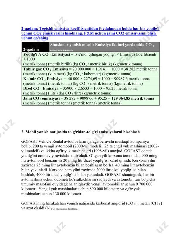 onna) ( litr ) (kg co 2 /litr) (kg/metrik tonna) jami co 2 emissiyasi = 38 282 + 90987,6 + 95,25 = 129 364,85 metrik tonna (metrik tonna) (metrik tonna) (metrik tonna) (metrik tonna) 2. mobil yonish natijasida to'g'ridan-to'g'ri emissiyalarni hisoblash gofast vehicle rental avtoulovlarni ijaraga beruvchi mustaqil kompaniya bo'lib, 200 ta yengil avtomobil (2000-yil modeli), 25 ta engil yuk mashinasi (2002-yil modeli) va ikkita og'ir yuk mashinalari (1998-yil) mavjud. gofast odatda yoqilg'ini ommaviy ravishda sotib oladi. o‘tgan yili korxona tomonidan 900 ming litr avtomobil benzini va 20 ming litr dizel yoqilg‘isi xarid qilindi. korxona yilni zaxirada 75 ming litr avtobenzin bilan boshlagan bo‘lsa, 40 ming litr avtobenzin bilan yakunladi. korxona ham yilni zaxirada 2000 litr dizel yoqilg‘isi bilan boshlab, 4000 litr dizel yoqilg‘isi bilan yakunladi. gofast shuningdek, har bir avtomashina uchun odometr ko'rsatkichlarini saqlaydi va avtomobil turi bo'yicha umumiy masofani quyidagicha aniqlaydi: yengil avtomobillar uchun 9 700 000 kilometr …