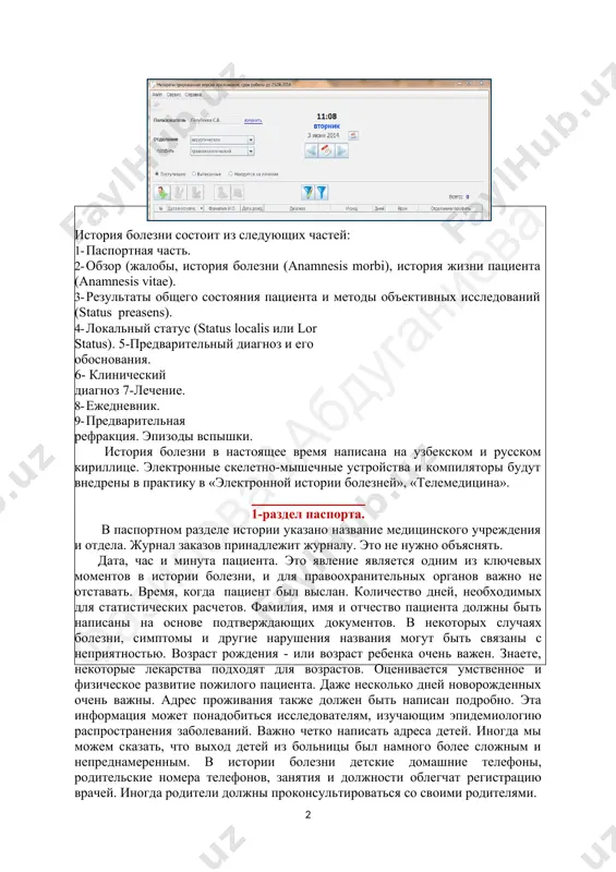 ческом виде результатов деятельности стационара; · распределение сотрудников по уровню доступа в программе от фельдшера приемного покоя до заместителя главного врача; · отсутствие необходимости использования совместно с другими офисными приложениями (ms word, ms excel и пр.); · наличие сетевой версии, позволяющей нескольким пользователем работать с одной базой данных. ( 1 )информационные технологии в медицине | 2-семестр история болезни состоит из следующих частей: 1- паспортная часть. 2- обзор (жалобы, история болезни (anamnesis morbi), история жизни пациента (anamnesis vitae). 3- результаты общего состояния пациента и методы объективных исследований (status preasens). 4- локальный статус (status localis или lor status). 5-предварительный диагноз и его обоснования. 6- клинический диагноз 7-лечение. 8- ежедневник. 9- предварительная рефракция. эпизоды вспышки. история болезни в настоящее время написана на узбекском и русском кириллице. электронные скелетно-мышечные устройства и компиляторы будут внедрены в практику в «электронной истории болезней», «телемедицина». 1-раздел паспорта. в паспортном разделе истории указано название медицинского учреждения и отдела. журнал …