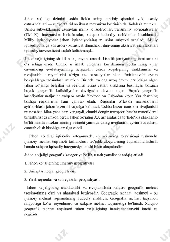 ashishi hamda xalqaro iqtisodiy integratsiyalanishi bilan aloqadordir. jahon xo‘jaligi geografik kategoriya bo'lib, u uch yonalishda tadqiq etiladi: 1. jahon xo'jaligining umumiy geografiyasi. 2. uning tarmoqlar geografiyasi. 3. yirik regionlar va subregionlar geografiyasi. jahon xo'jaligining shakllanishi va rivojlanishida xalqaro geografik mehnat taqsimotining o'rni va ahamiyati beqiyosdir. geogragik mehnat taqsimoti - bu ijtimoiy mehnat taqsimotining hududiy shaklidir. geografik mehnat taqsimoti miqyosiga ko'ra -rayonlararo va xalqaro mehnat taqsimotiga bo'linadi. xalqaro geografik mehnat taqsimoti jahon xo'jaligining harakatlantiruvchi kuchi va negizidr. xalqaro geografik mehnat taqsimoti ayrim mamlakatlarni ma’lum turdagi mahsulotlar ishlab chiqarish va xizmat ko'rsatishga, shular bilan keyinchalik ayirboshlashga ixtisoslashganligini anglatadi. geografik mehnat taqsimotining eng asosiy natijasi - bu xalqaro ixtisoslashuv tarmog'idir. ayrim mamlakatlarning ma’lum turdagi mahsulotlarni isnlab chiqarishga va xizmat ko'rsatishga ixtisoslashganligi ularni o'zining ichki ehtiyojlaridan ortiqcha miqdorda ishlab chiqarishni va xizmat ko'rsatishni taklif etishni taqozo qiladi. shuning oqibatida xalqaro ixtisoslashuv tarmoqlari, ya’ni eksportga mahsulot ishlab chiqaruvchi, mamlakatning xalqaro geografik mehnat taqsimotidagi o'rnini belgilab …