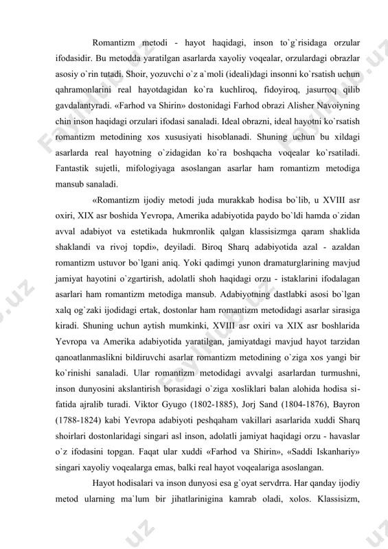 ajralib turadi. viktor gyugo (1802-1885), jorj sand (1804-1876), bayron (1788-1824) kabi yevropa adabiyoti peshqaham vakillari asarlarida xuddi sharq shoirlari dostonlaridagi singari asl inson, adolatli jamiyat haqidagi orzu - havaslar o`z ifodasini topgan. faqat ular xuddi «farhod va shirin», «saddi iskanhariy» singari xayoliy voqealarga emas, balki real hayot voqealariga asoslangan. hayot hodisalari va inson dunyosi esa g`oyat servdrra. har qanday ijodiy metod ularning ma`lum bir jihatlarinigina kamrab oladi, xolos. klassisizm, romantizm, realizm, simvolizm, naturalizm, mo​dernizm ijodiy metodlaridan hech biri hayot hodisalari va inson dunyosini to`la - to`kis akslantirolmaydi. shuning uchun ijodiy metodlarni biridan birini baland yoki past qo`yib bo`lmaydi. chunki ularning har biri hayotni va insonni ko`rsatishning o`ziga xos muayyan yo`llaridir. realizm romantizmdan yuqori, romantizm klassitsizmdan yuksak qo`yish nojoiz. chunki «xamsa», «alpomish» romantizm metodiga man​sub bo`lsa, «sarob», «ulug`bek xazinasi» esa realistik asardir. «shoh edip» klassitsizm davrida yaratilgan. har biri adabiyot tarixining bebaho gavhari bo`lgan bu asarlarni esa biri - biridan past …