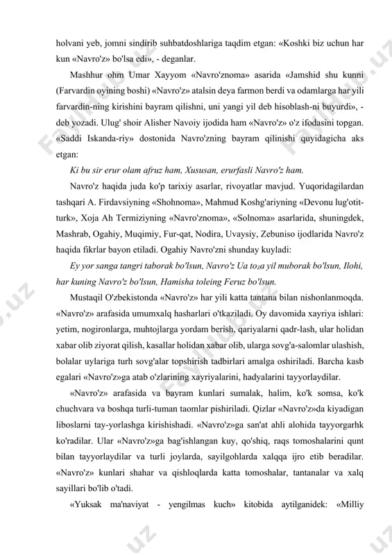 ar yetilguncha, hayvon-larda shahvat qo'zg'olishidan to nasi vujudga kelguncha va o'simlik unib chiqa boshlaguncha davom etgan vaqtda keladi. shuning uchun «navro'z» olamning boshlanishi va yaratilishiga dalil qilingan». abu rayhon beraniyning «qadimgi xalqlardan qolgan yodgorliklar» asarida rivoyat qilinishicha: «navro'z» kuni payg'ambarimiz muhammad alayhissalomga holva solingan kumush jom hadya qilingan. payg'ambar: «navro'z» nima?» - deb so'raganlar. «eronliklarning ulug' hayiti», - deb javob berishgan. keyin payg'ambar holvani yeb, jomni sindirib suhbatdoshlariga taqdim etgan: «koshki biz uchun har kun «navro'z» bo'lsa edi», - deganlar. mashhur ohm umar xayyom «navro'znoma» asarida «jamshid shu kunni (farvardin oyining boshi) «navro'z» atalsin deya farmon berdi va odamlarga har yili farvardin-ning kirishini bayram qilishni, uni yangi yil deb hisoblash-ni buyurdi», - deb yozadi. ulug' shoir alisher navoiy ijodida ham «navro'z» o'z ifodasini topgan. «saddi iskanda-riy» dostonida navro'zning bayram qilinishi quyidagicha aks etgan: ki bu sir erur olam afruz ham, xususan, erurfasli navro'z ham. navro'z haqida juda ko'p tarixiy asarlar, …