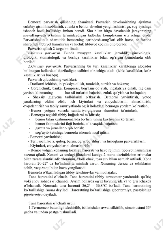 jarish; · gazeta va jurnallar o`qib berish; · sog`ayib ketishiga bemorda ishonch hosil qilish; - bemorni yuvintirish; - teri, soch, ko`z, quloq, burun, og`iz bo`shlig`i va tirnoqlarni parvarishlash; - kiyimlari, choyshablarini almashtirish; - bemor yotgan xonaning tozaligi, harorati va havo rejimini tibbiyot hamshirasi nazorat qiladi. xonani va undagi jihozlarni kuniga 2 marta dezinfeksion eritmalar bilan zararsizlantiriladi: xloramin, xlorli ohak, toza suv bilan namlab artiladi. xona harorati 20-220 da bo`lishini ta`minlash zarur. xonaning deraza va eshiklarini ochib, vaqt-vaqti bilan havo yangilanadi. bemorda o`tkaziladigan tibbiy tekshiruvlar va muolajalar. tana haroratini o`lchash. tana haroratini tibbiy termometr yordamida qo`ltiq yoki chov sohada o`lchanadi. ayrim hollarda og`iz bo`shlig`ida va to`g`ri ichakda o`lchanadi. normada tana harorati 36,2° - 36,8°c bo`ladi. tana haroratining ko`tarilishiga isitma deyiladi. haroratning ko`tarilishiga gipertermiya, pasayishiga gipotermiya deyiladi. tana haroratini o`lchash usuli. 1.termometr butunligi tekshirilib, ishlatishdan avval silkitilib, simob ustuni 35° gacha va undan pastga tushuriladi. 2. tananing termometr qo`yiladigan sohasi va termometr …