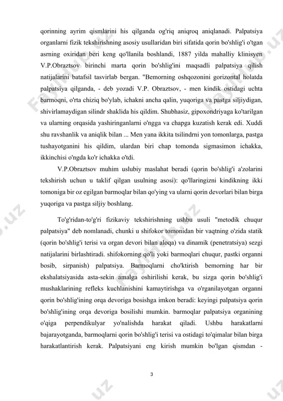 ig'ining orqa devoriga bosilishi mumkin. barmoqlar palpatsiya organining o'qiga perpendikulyar yo'nalishda harakat qiladi. ushbu harakatlarni bajarayotganda, barmoqlarni qorin bo'shlig'i terisi va ostidagi to'qimalar bilan birga harakatlantirish kerak. palpatsiyani eng kirish mumkin bo'lgan qismdan - sigmasimon ichakdan boshlash yaxshidir, so'ngra ko'r, yonbosh, ko'tarilgan, tushuvchi, ko'ndalang yo'g'on ichakka o'ting, jigar, taloqni paypaslang. sigmasimon ichak har bir odamda sezilishi mumkin sog'lom odamlar, yog'ning katta cho'kmasi bo'lgan shaxslar bundan mustasno. sigmasimon ichak odatda qalin silliq silindr shaklida paypaslanadi. bosh barmoq qo'llar. odatda og'riqsizdir, shovqin-suron qayd etilmaydi. ko'richak o'ng yonbosh sohasida og'riqsiz silindr shaklida, qalinligi ikki fut bo'lgan palpatsiya qilinadi. ko'ndalang barmoqlar. siz yo'g'on ichakning boshqa qismlarini ham paypaslab ko'rishingiz mumkin: ko'tarilgan, tushuvchi va ko'ndalang yo'g'on ichak. ko'pincha ularning palpatsiyasi samarasiz bo'lib qoladi. zichroq tarkibga ega bo'lgan holda, ichakning bu bo'limlari zich iplar shaklida sezilishi mumkin. oshqozonning katta egriligi rollarda aniqlanishi mumkin. epigastral hududni turli darajalarda his qilish orqali topiladi. pilorus umurtqa pog'onasining o'ng tomonida …