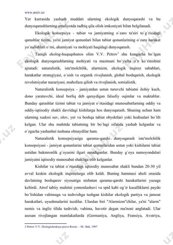 rini tabiat qonunlaridan ustun yoki kishilarni tabiat ustidan hukmronlik g`oyasini ilgari suradiganlar. bunday g`oya namoyondalari jamiyatni iqtisodiy munosabat shakliga olib kelganlar. kishilar va tabiat o`rtasidagi iqtisodiy munosabat shakli bundan 20-30 yil avval keskin ekologik inqirozlarga olib keldi. buning hammasi aholi orasida davlatning boshqaruv siyosatiga nisbatan qarama-qarshi harakatlarini yuzaga keltirdi. atrof tabiiy muhitni yomonlashuvi va spid kabi og`ir kasalliklarni paydo bo`lishidan vahimaga va tashvishga tushgan kishilar ekologik partiya va jamoat harakatlari, uyushmalarini tuzdilar. ulardan biri "alarmizm"chilar, ya'ni "alarm" nemis va ingliz tilida tashvish, vahima, havotir degan ma'noni anglatadi. ular asosan rivojlangan mamlakatlarda (germaniya, angliya, fransiya, avstriya, rossiya, aqsh, ispaniya...) faoliyat ko`rsatib kelmoqdalar. maqsadlari - tabiiy muhitda kechayotgan salbiy jarayon, hodisa va voqealarni mohiyatini ochib tashlash va noekologik siyosatga qarshi ochiqdan-ochiq kurashish. alarmizm namoyondalari o`zlarining dunyoqarashlari bo`yicha ikki oqimga bo`linadilar: pessimistik qarashlar - kishilarning yashash muhitini juda mudhish ko`rsatib, hozirgi sivilizatsiya so`zsiz ekologik inqirozga olib keladi, deganlar; optimistik qarashlar - faqat demokratik …