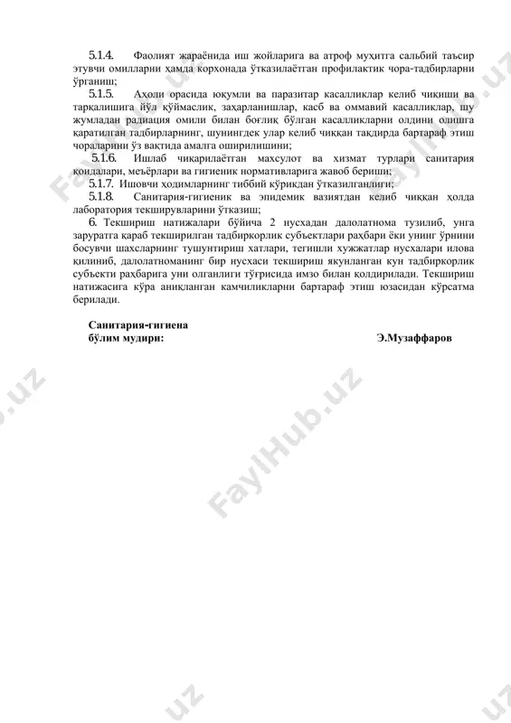 он республикаси соғлиқни сақлаш вазирлигининг 2012 йил 10 июлдаги “ҳодимларни тиббий кўрикдан ўтказиш тартиби тўғрисидаги низомни тасдиқлаш ҳақидаги” 200-сонли буйруғи. 5. текширишда ўрганиб чиқиладиган масалалар: 5.1.1. объект ҳудудининг санитария-гигиена талабларига жавоб бериши; 5.1.2. корхона биноларининг санитария-техник ҳолати, фаолият тури бўйича санитария қоидалари, меъёрлари ва гигиеник нормативларига риоя этиши; 5.1.3. майдонлар, иншоатлар ва объектлар фаолияти йўналиши (қуввати, хажми) бўйича жихозланишида ва иш жараёнида санитария нормалари, меъёрлари ва гигиеник нормативларига риоя этии; 5.1.4. фаолият жараёнида иш жойларига ва атроф муҳитга сальбий таъсир этувчи омилларни ҳамда корхонада ўтказилаётган профилактик чора-тадбирларни ўрганиш; 5.1.5. аҳоли орасида юқумли ва паразитар касалликлар келиб чиқиши ва тарқалишига йўл қўймаслик, заҳарланишлар, касб ва оммавий касалликлар, шу жумладан радиация омили билан боғлиқ бўлган касалликларни олдини олишга қаратилган тадбирларнинг, шунингдек улар келиб чиққан тақдирда бартараф этиш чораларини ўз вақтида амалга оширилишини; 5.1.6. ишлаб чиқарилаётган махсулот ва хизмат турлари санитария қоидалари, меъёрлари ва гигиеник нормативларига жавоб бериши; 5.1.7. ишовчи ҳодимларнинг тиббий кўрикдан …