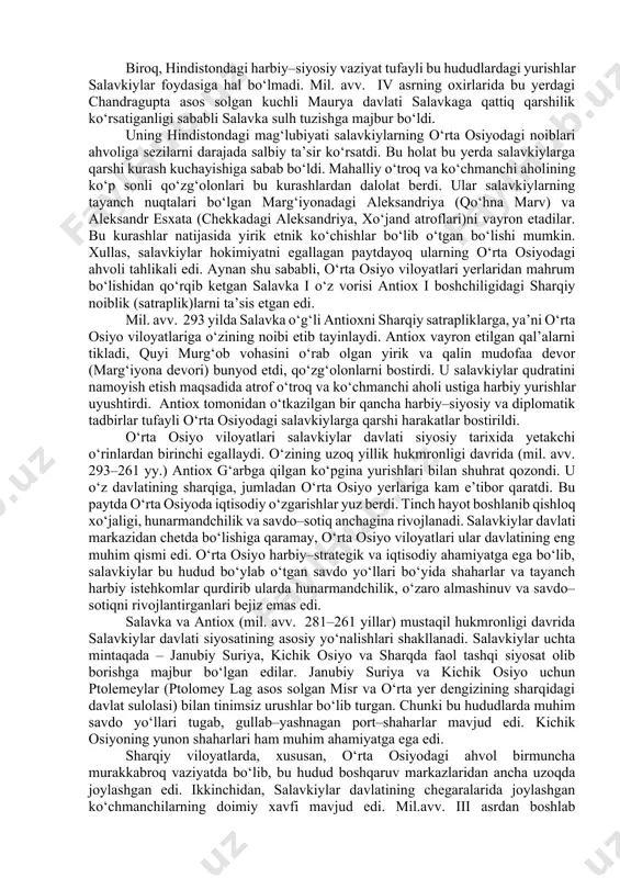 iya, shimoliy mesopotamiya, bobil, eron, o‘rta osiyoning janubiy viloyatlari va afg‘onistonning katta qismini o‘z ichiga olgan edi. bu ulkan davlatning asoschisi –aleksandrning yirik sarkardasi salavka edi. antik davri tarixchisi pompey trogning yozishicha, «salavka ba’zi bir o‘lkalarni muzokaralar yo‘li bilan egalladi, ammo baqtriya, parfiya, sug‘d yerlarida u qattiq qarshilikka uchradi va og‘ir janglar olib borishiga to‘g‘ri keldi». bu ma’lumotni yunon tarixchisi arrian ham tasdiqlab, u shunday xabar beradi: «salavka baqtriyaliklar, sug‘diylar, parfiyaliklar va girkaniyaliklar bilan ko‘p urushlar olib borgach, ular yerlariga hukmronlik qila boshladi». o‘rta osiyo yerlarining salavka tomonidan bosib olinishi mil. avv. 306–301 yillarga to‘g‘ri keladi. biroq, hindistondagi harbiy–siyosiy vaziyat tufayli bu hududlardagi yurishlar salavkiylar foydasiga hal bo‘lmadi. mil. avv. iv asrning oxirlarida bu yerdagi chandragupta asos solgan kuchli maurya davlati salavkaga qattiq qarshilik ko‘rsatiganligi sababli salavka sulh tuzishga majbur bo‘ldi. uning hindistondagi mag‘lubiyati salavkiylarning o‘rta osiyodagi noiblari ahvoliga sezilarni darajada salbiy ta’sir ko‘rsatdi. bu holat bu yerda salavkiylarga qarshi …