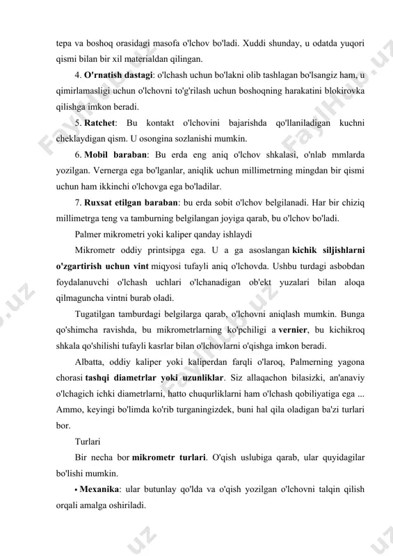 iladi. · raqamli: ular elektron, lcd displeyli bo'lib, u erda o'qish osonroq bo'ladi. bundan tashqari, ularni ikkiga bo'lish mumkin birliklar turi ishga joylashtirilgan: · o'nli tizimsi birliklarini, ya'ni metrik tizimni, uning millimetrli yoki pastki ko'pligidan foydalaning. · sakson tizimi: dyuymni asos sifatida ishlating. ular o'lchagan narsalarga ko'rashuningdek, siz mikrometrlarni uchratishingiz mumkin: · estándar: bo'laklarning uzunligini yoki diametrini o'lchaydiganlar. · chuqur: ular maxsus to'xtash joyi bo'lgan tayanchga ega yoki sirt ustida yotadigan tur. boshoq taglikka perpendikulyar chiqib, tubiga tegadi va shu bilan chuqurliklarni aniq o'lchaydi. · yopiq: shuningdek, ular masofani yoki ichki diametrlarni aniq o'lchash uchun ikkita aloqa bo'lagi bilan o'zgartiriladi, masalan, trubaning ichki qismi va boshqalar. nazorat uchun savollar: 1. mikrometr haqida? 2. el mikrometre yoki palmer caliper? 3. mikrometr qismlari?