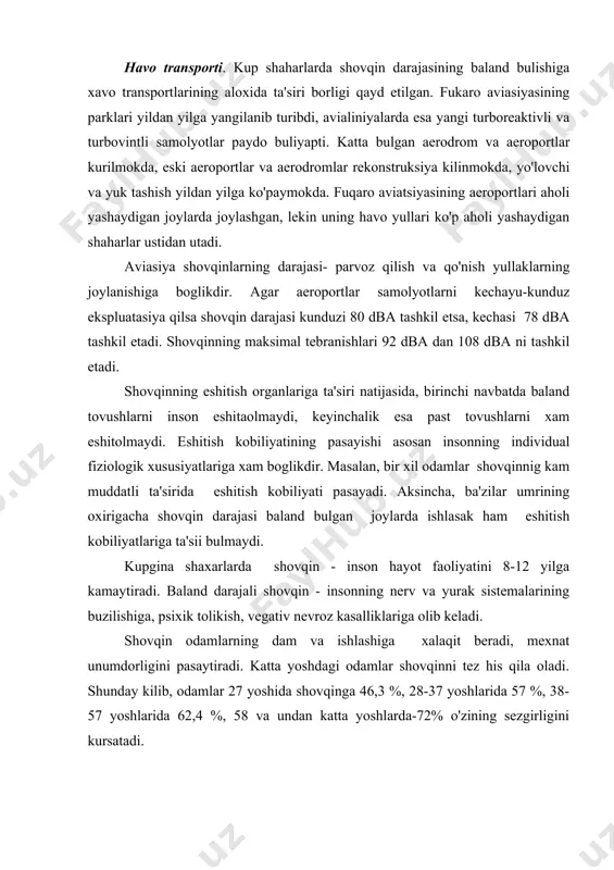 saytiradi. katta yoshdagi odamlar shovqinni tez his qila oladi. shunday kilib, odamlar 27 yoshida shovqinga 46,3 %, 28-37 yoshlarida 57 %, 38-57 yoshlarida 62,4 %, 58 va undan katta yoshlarda-72% o'zining sezgirligini kursatadi. shovqinning ta'sirida inson organizmining boshka organlariga xam uzgarishlarni xam kurish mumkin. masalan, yurak ritmining tezlanishi, inson miyasini aktivligini pasayishi va boshqalar. aviatsiya shovqinlarning kamaytirish muammolari - bu uning paydo bulish manbalarida shovqin darajasini kamaytirishdan iboratdir. turboventilyatorli dvigatelli samolyotlarning shovqin paydo kilitsh manbalari- ventilyator va reaktiv oqim xisoblanadi. shovqin darajasini kamaytirishda akustik motogondan va dvigatellardan foydalaniladi. bundan tashqari tovush so'ndirgichlardan keng foydalanish yo'lga qo'yilgan. sanoat korxonalari. aholi yashaydigan shovqin manbalaridan biri- sanoat korxonalari hisoblanadi. sanoat korxonalarida va uning sexlarida xar xil texnologik qurilmalardan foydalaniladi. masalan, to'qimachilik fabrikalarining sexlarida, asosan to'qish sexlarida shovqin darajasi 90-95 db tashkil etadi. mexanik va instrumental sexlarida shovqin darajasi 85-92 db, kompressor stansiyalarining mashina zallarida shovqin darajasi 95-100 db tashkil etadi. shovqin darajasini kamaytirish …