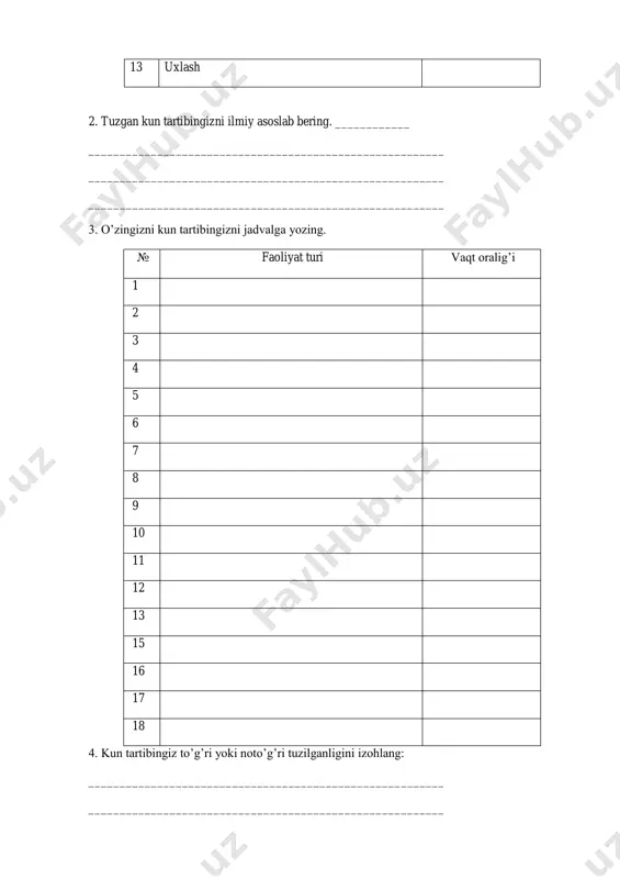 9 kechki ovqat 10 madaniy hordiq 11 uyga vazifa 12 kechki sayr 13 uxlash 2. tuzgan kun tartibingizni ilmiy asoslab bering. ____________ _________________________________________________________ _________________________________________________________ _________________________________________________________ 3. o’zingizni kun tartibingizni jadvalga yozing. № faoliyat turi vaqt oralig’i 1 2 3 4 5 6 7 8 9 10 11 12 13 15 16 17 18 4. kun tartibingiz to’g’ri yoki noto’g’ri tuzilganligini izohlang: _________________________________________________________ _________________________________________________________ _________________________________________________________ _________________________________________________________