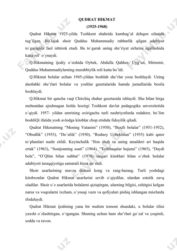 ing uchun ham she’rlari go`zal va yoqimli, sodda va ravon. qudrat hikmat o`zining ilk she’rlaridan biri “mening vatanim”da mehribon ona-vatanning ulug`vorligini ko`tarinki ruh bilan kuylasa, “bog’cha” she’rida bolalarni shu ulkan vatanning quchog’iga yetaklab kiradi. vatan degan shu aziz so`zni, uning tom ma’nosini bolalarning soya-salqin, ozoda, orombaxsh bog’chasiga ko`chiradi. shu yer, kichkintoylarning yurgan-turgan joyi ulug` vatan ekanligini uqtiradi: o`rtoqjon turg’un, men bilan yurgin. bizning bog’chani, bir borib ko`rgin. turli o`yinchoq, arg’imchoq bizda. kemamiz suzar, dengizchamizda. miltig’imizning o`qlari olmos, chegaramizga dushman yo`lolmas. shoir “baxtli bolalar” she’rida bolalarni ozod, erkin, baxtiyorligi va ularning ona-vatanga bo`lgan cheksiz mehr-muhabbatlarini zo`r ko`tarinki ruh bilan kuylaydi. qudrat hikmat bu she’rida ham o`z uslubiga sodiq o`laroq misralarni eng kichik vaznda ifodalaydi: quyosh yo`liday yorug’ yo`limiz. qayga uzatsak, etar qo`limiz... gullasin doim jonajon vatan! xalqimiz uchun fido jon va tan qudrat hikmat kichik yoshdagi bolalarni maktabga qiziqtirishni, ularning ilm-fanga nisbatan bo`lgan xavasini uyg`otishni o`zining shoirlik vazifasi deb bildi. masalan, …