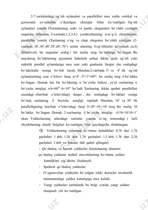 l qilingan). - qo`shaloq va karrali yulduzlar: doirachaning diametri qo`shaloq yulduzni tashkil etuvchilarning ko`rinma yulduz kattaliklari yig`idisini ifodalaydi. · spektral qo`shaloq yulduzlar. · o`zgaruvchan yulduzlar: bo`yalgan ichki doiracha ravshanlik minimumidagi yulduz kattaligiga mos keladi. · yangi yulduzlar: xaritalarda bu belgi yonida yangi yulduz chaqnash yili ko`rsatilgan. · metior oqimlarining radianti. · yulduzlarning tarqoq to`dalari. · sharsimon to`dalar. · planetar tumanliklar. · diffuz tumanliklar. · gallaktikalar. xarita ustida ko`k rang bilan bo`yalgan polosa (yo`l) somon yo`lini ifodalaydi. xaritaning chap tomonidagi turli kattalikdagi qora doirachalar yonidagi sonlar yulduz kattaligini ifodalaydi. yulduz kattaliklari m=0,5 aniqlik bilan berilgan. biror yulduzning yulduz kattaligini aniqlash uchun yulduzning xaritadagi kattaligini etalon doirachalar bilan taqqoslanadi. masalan, 3-xaritada tasvirlangan savr (1-jadvalga qarang) yulduz turkumining α yulduzi (aldebaran) ning yulduz kattaligi m=1, aravakashning α-si uchun m=2,5 deb olish mumkin. xaritada m=5,5 gacha bo`lgan yulduzlar tasvirlangan. atlasdagi har bir xaritaning chap tomonidagi betlarda yorug` yulduzlar va boshqa kosmik obyektlar haqida ma`lumotlar …