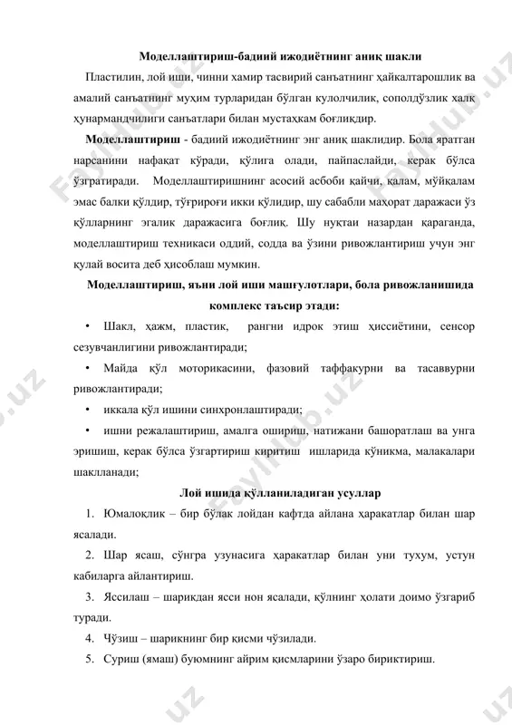 труктор қисмларидан каби алоҳида қисмлардан яратилади (номи ҳам шундан келиб чиққан). тарбиячи даставвал болаларнинг диққатини ўша предметнинг йирик қисмларига, унинг майда қисмларига, шаклига, рангига жалб этади. дастлабки машғулотларда тарбиячи тасвирлашнинг техник усулларини кўрсатиб тушунтириб беради. шунингдек, тарбиячи болаларни лойдан нарсалар ясашда кўпроқ ўйин усулларадан фойдаланади. бу гуруҳда лой машғулотлари предметли характерга эга бўлади, яъни болалар алоҳида, якка предметларни ясайдилар, бу гуруҳда болалар ишига ёки фаолтятига баҳо бериш ҳам муҳим усуллардан ҳисобланади. тарбиячи албатта болаларни, улар қандай ишлаганларини ва ишни қандай бажарганларини айтиб ўтиш лозим. бола ўйлаб топган образни тасаввур қилиб, қандай қисмлардан иборатлигини аниқлаштириб, ясайди. конструкторлик услуби билан болалар 23 ёшдан бошлаб ясашни бошлайдилар ва кўпинча ўзларига бу “янгиликни” мустақил “очишади”. кўп ҳолларда кичик ёшдаги болаларда моделлаштириш қуйидаги вариантларда намоён бўлади: - иккита бир хил шаклни бирлаштириш (мунчоқ, девор); · ўхшаш, аммо турли ҳажмдаги шаклларни бирлаштириш (ҳалқачалар, пирамида, қорбобо, сарак-сарак қўғирчоқ, минора); · турли шаклларни бирлаштириш (қўзиқорин, капалак, қуш) ҳайкалтарошлик …