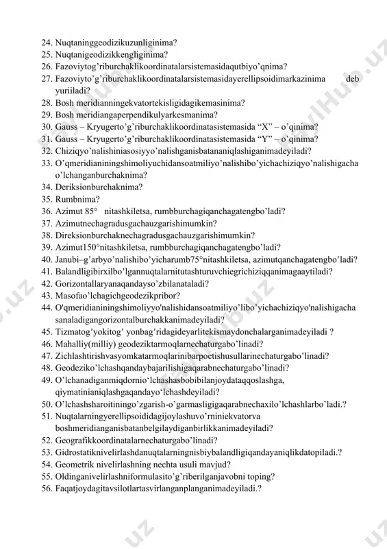 26. fazoviytog’riburchaklikoordinatalarsistemasidaqutbiyo’qnima? 27. fazoviyto’g’riburchaklikoordinatalarsistemasidayerellipsoidimarkazinima deb yuriiladi? 28. bosh meridianningekvatortekisligidagikemasinima? 29. bosh meridiangaperpendikulyarkesmanima? 30. gauss – kryugerto’g’riburchaklikoordinatasistemasida “x” – o’qinima? 31. gauss – kryugerto’g’riburchaklikoordinatasistemasida “y” – o’qinima? 32. chiziqyo’nalishiniasosiyyo’nalishganisbatananiqlashiganimadeyiladi? 33. o’qmeridianiningshimoliyuchidansoatmiliyo’nalishibo’yichachiziqyo’nalishigachao’lchanganburchaknima? 34. deriksionburchaknima? 35. rumbnima? 36. аzimut 85° nitashkiletsa, rumbburchagiqanchagatengbo’ladi? 37. azimutnechagradusgachauzgarishimumkin? 38. direksionburchaknechagradusgachauzgarishimumkin? 39. аzimut150°nitashkiletsa, rumbburchagiqanchagatengbo’ladi? 40. janubi–g’arbyo’nalishibo’yicharumb75°nitashkiletsa, azimutqanchagatengbo’ladi? 41. balandligibirxilboʼlgannuqtalarnitutashturuvchiegrichiziqqanimagaaytiladi? 42. gorizontallaryanaqandayso’zbilanataladi? 43. masofao’lchagichgeodezikpribor? 44. o'qmeridianiningshimoliyyo'nalishidansoatmiliyo’libo’yichachiziqyo'nalishigachasanaladigangorizontalburchakkanimadeyiladi? 45. tizmatogʼyokitogʼ yonbagʼridagideyarlitekismaydonchalarganimadeyiladi ? 46. mahalliy(milliy) geodeziktarmoqlarnechaturgabo’linadi? 47. zichlashtirishvasyomkatarmoqlarinibarpoetishusullarinechaturgabo’linadi? 48. geodeziko’lchashqandaybajarilishigaqarabnechaturgabo’linadi? 49. o’lchanadiganmiqdornio‘lchashasbobibilanjoydataqqoslashga, qiymatinianiqlashgaqandayo‘lchashdeyiladi? 50. o’lchashsharoitiningo’zgarish-o’garmasligigaqarabnechaxilo’lchashlarbo’ladi.? 51. nuqtalarningyerellipsoididagijoylashuvo’rniniekvatorva boshmeridianganisbatanbelgilaydiganbirlikkanimadeyiladi? 52. geografikkoordinatalarnechaturgabo’linadi? 53. gidrostatiknivelirlashdanuqtalarningnisbiybalandligiqandayaniqlikdatopiladi.? 54. geometrik nivelirlashning nechta usuli mavjud? 55. oldinganivelirlashniformulas