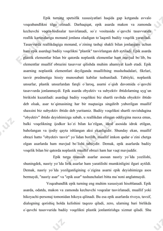 i aytildi. demak, nasriy yo`lda yozilganligining o`zigina asarni epik deyishimizga asos bermaydi, "nasriy asar" va "epik asar" tushunchalari bitta ma`noni anglatmaydi. voqeabandlik epik turning eng muhim xususiyati hisoblanadi. epik asarda, odatda, makon va zamonda kechuvchi voqealar tasvirlanadi, muallif yoki hikoyachi-personaj tomonidan hikoya qilinadi. bu esa epik asarlarda rivoya, tavsif, dialogning qorishiq holda kelishini taqozo qiladi, zero, ularning bari birlikda o`quvchi tasavvurida badiiy voqelikni plastik jonlantirishga xizmat qiladi. shu bilan birga, eposda rivoya an`anaviy ravishda yetakchi o`rinni egallaydi, uning vositasida asarga dialog hamda tafsilotlar (peyzaj, portret, narsa-buyumlar va h.) olib kiriladi. rivoya bu unsurlarning barini yaxlit butunlikka birlashtiradi. epik turning takomili jarayonida undagi rivoyaning salmog`i kamayib borishi kuzatiladi. masalan, xalq og`zaki ijodidagi ertaklar, hikoyat va rivoyatlarda rivoyaning salmog`i katta bo`lgani holda, dialogning salmog`i unchalik katta emas, tafsilotlar esa badiiy voqelikni to`laqonli tasvirlashga ko`pincha yetarli bo`lmaydi. rivojlanish jarayonida eposda keyingi ikkisining salmog`i va ahamiyati ortib boradi. bu narsa badiiy adabiyotning boshqa san`at …