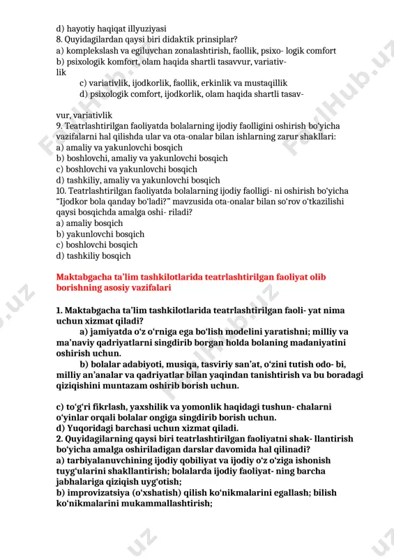 eativlik) prinsipi b) psixologik komfort (qulaylik) prinsipi c) faollik prinsipi d) hayotiy haqiqat illyuziyasi 8. quyidagilardan qaysi biri didaktik prinsiplar? a) komplekslash va egiluvchan zonalashtirish, faollik, psixo- logik comfort b) psixologik komfort, olam haqida shartli tasavvur, variativ- lik c) variativlik, ijodkorlik, faollik, erkinlik va mustaqillik d) psixologik comfort, ijodkorlik, olam haqida shartli tasav- vur, variativlik 9. teatrlashtirilgan faoliyatda bolalarning ijodiy faolligini oshirish bo‘yicha vazifalarni hal qilishda ular va ota-onalar bilan ishlarning zarur shakllari: a) amaliy va yakunlovchi bosqich b) boshlovchi, amaliy va yakunlovchi bosqich c) boshlovchi va yakunlovchi bosqich d) tashkiliy, amaliy va yakunlovchi bosqich 10. teatrlashtirilgan faoliyatda bolalarning ijodiy faolligi- ni oshirish bo‘yicha “ijodkor bola qanday bo‘ladi?” mavzusida ota-onalar bilan so‘rov o‘tkazilishi qaysi bosqichda amalga oshi- riladi? a) amaliy bosqich b) yakunlovchi bosqich c) boshlovchi bosqich d) tashkiliy bosqich maktabgacha ta’lim tashkilotlarida teatrlashtirilgan faoliyat olib borishning asosiy vazifalari 1. maktabgacha ta’lim tashkilotlarida teatrlashtirilgan faoli- yat nima uchun xizmat qiladi? …
