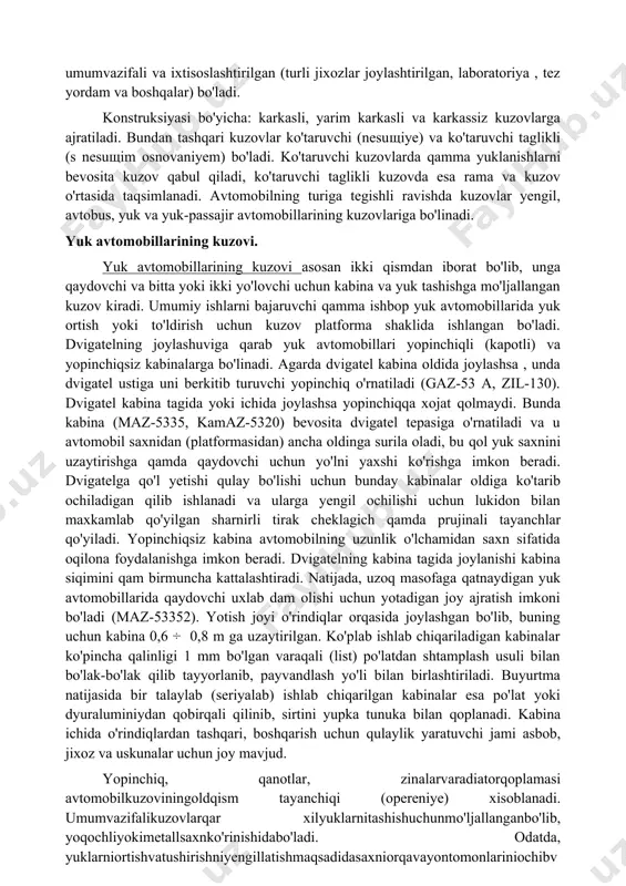h uchun kuzov platforma shaklida ishlangan bo'ladi. dvigatelning joylashuviga qarab yuk avtomobillari yopinchiqli (kapotli) va yopinchiqsiz kabinalarga bo'linadi. agarda dvigatel kabina oldida joylashsa , unda dvigatel ustiga uni berkitib turuvchi yopinchiq o'rnatiladi (gaz-53 a, zil-130). dvigatel kabina tagida yoki ichida joylashsa yopinchiqqa xojat qolmaydi. bunda kabina (maz-5335, kamaz-5320) bevosita dvigatel tepasiga o'rnatiladi va u avtomobil saxnidan (platformasidan) ancha oldinga surila oladi, bu qol yuk saxnini uzaytirishga qamda qaydovchi uchun yo'lni yaxshi ko'rishga imkon beradi. dvigatelga qo'l yetishi qulay bo'lishi uchun bunday kabinalar oldiga ko'tarib ochiladigan qilib ishlanadi va ularga yengil ochilishi uchun lukidon bilan maxkamlab qo'yilgan sharnirli tirak cheklagich qamda prujinali tayanchlar qo'yiladi. yopinchiqsiz kabina avtomobilning uzunlik o'lchamidan saxn sifatida oqilona foydalanishga imkon beradi. dvigatelning kabina tagida joylanishi kabina siqimini qam birmuncha kattalashtiradi. natijada, uzoq masofaga qatnaydigan yuk avtomobillarida qaydovchi uxlab dam olishi uchun yotadigan joy ajratish imkoni bo'ladi (maz-53352). yotish joyi o'rindiqlar orqasida joylashgan bo'lib, buning uchun kabina 0,6 …