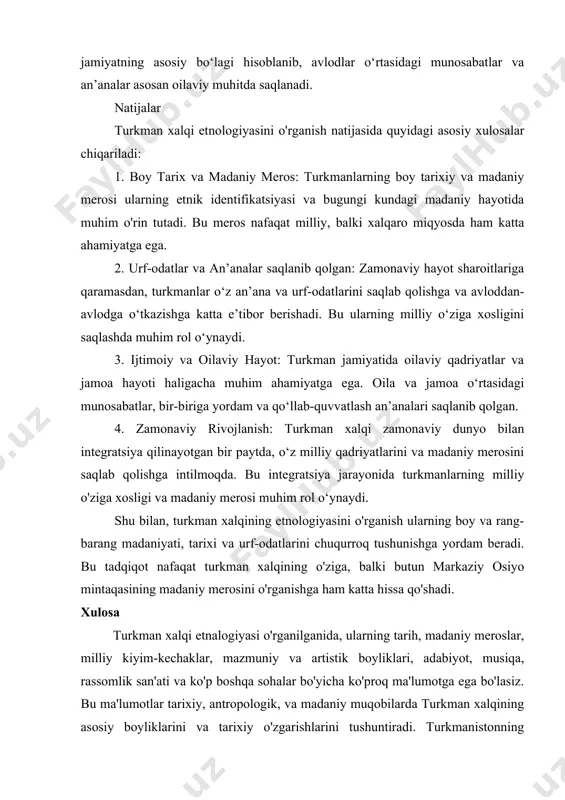 qlanadi. natijalar turkman xalqi etnologiyasini o'rganish natijasida quyidagi asosiy xulosalar chiqariladi: 1. boy tarix va madaniy meros: turkmanlarning boy tarixiy va madaniy merosi ularning etnik identifikatsiyasi va bugungi kundagi madaniy hayotida muhim o'rin tutadi. bu meros nafaqat milliy, balki xalqaro miqyosda ham katta ahamiyatga ega. 2. urf-odatlar va an’analar saqlanib qolgan: zamonaviy hayot sharoitlariga qaramasdan, turkmanlar o‘z an’ana va urf-odatlarini saqlab qolishga va avloddan-avlodga o‘tkazishga katta e’tibor berishadi. bu ularning milliy o‘ziga xosligini saqlashda muhim rol o‘ynaydi. 3. ijtimoiy va oilaviy hayot: turkman jamiyatida oilaviy qadriyatlar va jamoa hayoti haligacha muhim ahamiyatga ega. oila va jamoa o‘rtasidagi munosabatlar, bir-biriga yordam va qo‘llab-quvvatlash an’analari saqlanib qolgan. 4. zamonaviy rivojlanish: turkman xalqi zamonaviy dunyo bilan integratsiya qilinayotgan bir paytda, o‘z milliy qadriyatlarini va madaniy merosini saqlab qolishga intilmoqda. bu integratsiya jarayonida turkmanlarning milliy o'ziga xosligi va madaniy merosi muhim rol o‘ynaydi. shu bilan, turkman xalqining etnologiyasini o'rganish ularning boy va rang-barang madaniyati, …