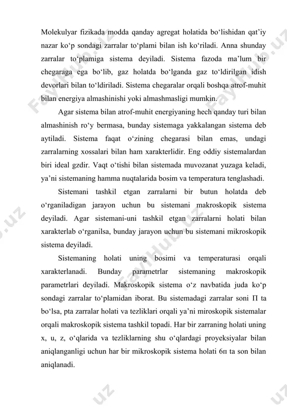 ko‘p sondagi zarralar to‘plamidan iborat. bu sistemadagi zarralar soni п ta bo‘lsa, pta zarralar holati va tezliklari orqali ya’ni miroskopik sistemalar orqali makroskopik sistema tashkil topadi. har bir zarraning holati uning x, u, z, o‘qlarida va tezliklarning shu o‘qlardagi proyeksiyalar bilan aniqlanganligi uchun har bir mikroskopik sistema holati 6п ta son bilan aniqlanadi. agar makroskopik parametrlar berilgan sistema uchun vaqt o‘tishi bilan o‘zgarmasa, bunday holatga sistema muvozanatli holatda deb ataladi. yakkalangan sistemalar muvozanatli holatda bo‘lishi mumkin. agar sistema yakkalangan bo‘lmasa, turg‘un holatda bo‘lishi mumkin, ammo muvozanatli holatda bo‘la olmaydi. masalan: biror idishga gaz solingan bo‘lib, idishning turli qismlari turli temperaturali doimiy tashqi muhit bilan kontakda bo‘lsa, gazning temperaturasi vaqt o‘tishi bilan o‘zgarmaydi. ammo bu muvozanatli holat emas. istalgan ko‘p sondagi zarralar sistemasining o‘za’ro teng hajmdagi p ta kichik sistemalardan iborat deb qarash mumkin. anna shunday bir xil hajmdagi zarralar sistemasiga statistik ansambl deyiladi. binobarin, istalgan makroskopik sistema bir necha mikroskopik …