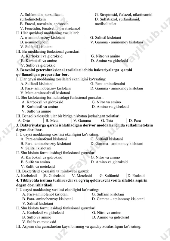 a qо‘llanadi 6. betta- dietilaminoetil efiri novokain peparati sifatidaqо‘ullanadi 7. paratsetamol tarkibiga kiradi 7. sulfanilamid preparatlarining antibakterial faolligi qanday 4 omilga bog‘liqligini kо‘rsating 1. 2. benzol xalqasida о‘rinbosarlari bо‘lsa antibakterial faolligi pasayadi 3. para- xolatdagi aminoguruxi о‘rinbosarlar tutishi kerak 4. faolligi para- xolatdagi aminoguruxi bilan bog‘liq 5. faolligi sulfamid guruxi biln bog‘liq 6. sulfamid guruxidan tashqaridagi aminoguruxida о‘rinbosarlari bо‘lishi mumkin emas 7. sulfamid guruxi о‘rinbosarlar tuta olmaydi 8. para- aminobenzoy kislotaning antimetaboliti bо‘la oladi 9. benzol xalqasidagi о‘rinbosarlari qanchalik kо‘p bо‘lsa biofaolligi shunchalik yuqori bо‘ladi uch bosqichli testlar: 1. tibbiyotda og‘riq qoldiruvchi vosita sifatida benzolni geterofunksional xosilalari qо‘llanadi. i. shu moddalar kо‘rsatilgan qatorni kо‘rsating. a. sulfamidin, norsulfazol, sulfodimetoksin b. etazol, novokain, anestezin v. fenetidin, fenatsetin, paratsetamol g. streptotsid, ftalazol, nikotinamid d. sulfatiazol, sulfanilamid, metilsalitsilat ii. ular quyidagi moddaning xosilalari: a. n-aminobenzoy kislotani b. n-aminofenolni v. sulfanil kislotani g. salitsil kislotani v. gamma - aminomoy kislotani iii. bu moddaning funksional guruxlari: …