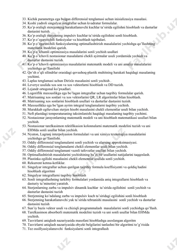 tuzish. 21. differensial tenglamalar sistemasini sonli yechish usullarining tadbiqiga doir masalalar. 22. differensial tenglamalarni sonli integrallash usullariga amaliy dasturlar dastasini tuzish va uni amaliy masalalarni yechishda qo’llanilishi. 23. doiraviy val mustahkamligi masalasini chekli elementlar usuli bilan yechish 24. yopishqoq materialdan qilingan kvadrat plastinka egilishining matematik modeli va uni sonli yechish 25. yopishqoq materialdan qilingan to’g’ri to’rtburchakli plastinka egilishining matematik modeli va uni hisoblash matematikasi usullari bilan yechish. 26. zadacha o vertikalnom podyeme raketi 27. ikki nuqtali chegaraviy masalaning yechimini splaynlar yordamida aylantirish. 28. integral tenglamalarni taqribiy yechish 29. integrallarni taqribiy yechish usullarini ximiya texnologiya masalalarini yechishga qo’llanilishi. 30. integrallarni taqribiy hisoblash usullariga amaliy dasturlar dastasini tuzish va uni amaliy masalalarni yechishga qo’llanilishi. 31. kadrlar bo’limida ish o’rnini avtomatlashtirish. 32. kvadratur formulalarning aniqligini oshirish 33. kichik parametrga ega bulgan differensial tenglamasi uchun inisializasiya masalasi. 34. koshi yadroli singulyar integrallar uchun kvadratur formulalar. 35. ko’p oraliqli sterejenning harakatlanuvchi kuchlar ta’sirida egilishni hisoblash …