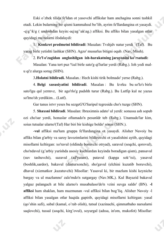 uvchi) misollar: yasavul ki, bir mazlum kishi keyniche bargay va ul mazlumno' zalo'mdo'n sutgargay (nav.mk,). kul bayazid bakavul yalguz palangach at bile alarno's musabalaso'do'n vzini suvga saldo' (bn). -l affiksi ham shaklan, ham mazmunan -vul affiksi bilan bog’liq. alisher navoiy -l affiksi bilan yasalgan otlar haqida gapirib, quyidagi misollarni keltirgan: yasal (qo’shin safi), sabal (kamal, o’rab olish), tutsal (xazinachi, qimmatbaho narsalarni saqlovchi), tussal (soqchi, kirg’ovul), soyurgal (adssa, in'om, mukofot) misollar: sultan in'am-u soyurgalo'n kozge ilmedi (nav.mq. ikki ay kim, qabal yerdi anda\\az kishi saldo' oshal sorganda (shn). yasalda biri yuqari' turgay (bn). -qaq\kak affiksi bilan predmet yoki belgi nomini ifodalovchi ot yasaladi. masalan: batqaq - botqoqlik joy, basqaq - soliq undiruvchi (sangl.), eshkak - qayiq eshkagi (abushqa). beglaris kvni aymo'sh... sachsas turur teb (rabg.). kerdkmes mese sachsh yuzi. -g’i'n\qi'n\g'un\qun affiksi bilan belgi xususiyatini ifodalovchi ot yasaladi. masalan: tutgun - asir, savgun – quvg’n, (mab.lug.). kdchshnga ul yeldin sacho'b, tagha yuzlanib …