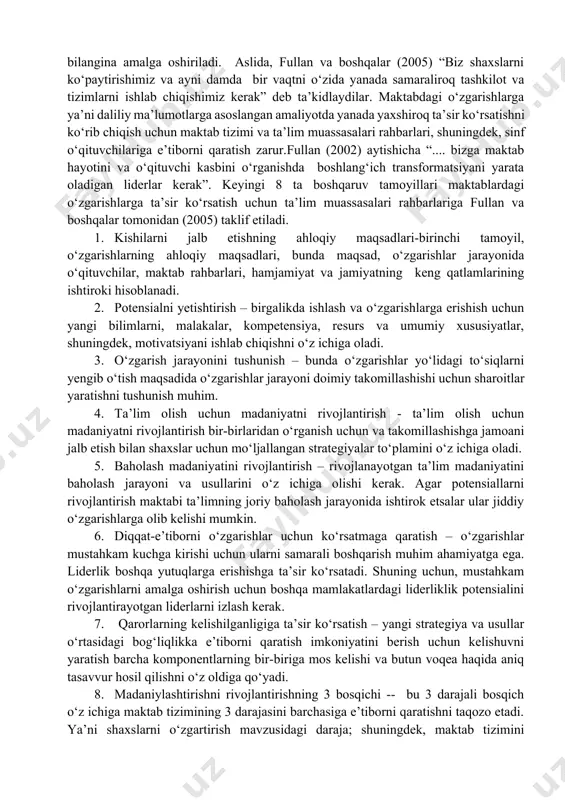 va nima yaxshiroqligini aniqlash imkonini beradi. har bir qadamdan so‘ng tahlil qilish muhim, qaysi to‘g‘ri qilindi va qurilishni to‘xtatmay davom ettirishni o‘z oldiga maqsad qilib qo‘ydi. aks holda maktablar an’anaviy boshqarish uslublariga qayta sirg‘alib ketishlari mumkin. 8-bosqich: o‘zgarishlarni qo‘llab-quvvatlash va tadbiq etish uzoq muddatli o‘zgarishlarga erishish uchun bu o‘zgarishlar maktab hayotiga tadbiq etilgan bo‘lishi kerak. maktab tashkilotining har bir yo‘nalishida o‘zgarishlar bo‘lishini kafolatlash uchun uzluksiz xarakat qilish zarur. bu o‘zgarishlar, maktab rahbarlari o‘zgartirishlarda davom etib, yangi hodim va o‘quvchilarning maktab hayotiga kirib borishiga ko‘mak berishi muhimligini o‘z ichiga olgan. u yerda o‘zgarishlar jarayonidagi muvafaqqiyatlar tarixi, o‘zgarishlarni qabul qilishda qatnashgan maktab hodimlarining e’tirofi doimiy ravishda targ‘ib qilinishi kerak. mantiqqa zid holda, fullan (1991) taxmin qilishicha, o‘zgarishlar tizimli ravishda ishlab chiqilgani bilan faqtgina alohida shaxslarning o‘z vazifalarini bajarishlari bilangina amalga oshiriladi. aslida, fullan va boshqalar (2005) “biz shaxslarni ko‘paytirishimiz va ayni damda bir vaqtni o‘zida yanada samaraliroq tashkilot va tizimlarni ishlab chiqishimiz …