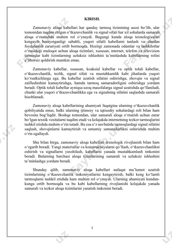 ning o‘tkazuvchanlik qobiliyatida emas, balki ularning ijtimoiy va iqtisodiy sohalardagi roli bilan ham bevosita bog‘liqdir. boshqa tomondan, ular samarali aloqa o‘rnatish uchun zarur bo‘lgan texnik vositalarni taqdim etadi va kelajakda internetning tezkor tarmoqlarini tashkil etishda muhim o‘rin tutadi. bu esa o‘z navbatida tarmoqlardagi signal sifatini saqlash, shovqinlarni kamaytirish va umumiy samaradorlikni oshirishda muhim o‘rin egallaydi. shu bilan birga, zamonaviy aloqa kabellari texnologik rivojlanish bilan ham o‘zgarib boradi. yangi materiallar va konstruktsiyalarni qo‘llash, o‘tkazuvchanlikni oshirish va signallarni yaxshilash, kabellarni yanada mustahkamlash imkonini beradi. bularning barchasi aloqa tizimlarining samarali va uzluksiz ishlashini ta’minlashga yordam beradi. shunday qilib, zamonaviy aloqa kabellari nafaqat ma’lumot uzatish tizimlarining o‘tkazuvchanlik imkoniyatlarini kengaytirish, balki keng ko‘lamli tarmoqlarni tashkil etishda ham muhim rol o‘ynaydi. ularning ahamiyati kundan-kunga ortib bormoqda va bu kabi kabellarning rivojlanishi kelajakda yanada samarali va tezkor aloqa tizimlarini yaratish imkonini beradi. 1-bob. zamonaviy aloqa kabellarining turlari va o‘tkazuvchanlik qobiliyati. 1.1. koaksial kabellar va optik tolali kabellar. …