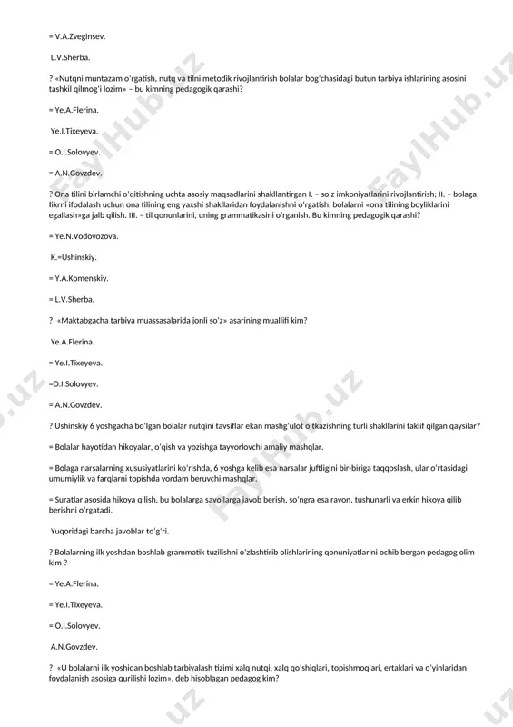a.flerina. m.i.lisina. = o.i.solovyev. = a.n.govzdev. ? «sо‘zlash va tushunish hodisalarining umumiyligi» – bu kimning fikri? = k.obuxovskiy. =a.a.leontyev. = v.a.zveginsev. l.v.sherba. ? «nutqni muntazam о‘rgatish, nutq va tilni metodik rivojlantirish bolalar bog‘chasidagi butun tarbiya ishlarining asosini tashkil qilmog‘i lozim» – bu kimning pedagogik qarashi? = ye.a.flerina. ye.i.tixeyeva. = o.i.solovyev. = a.n.govzdev. ? ona tilini birlamchi о‘qitishning uchta asosiy maqsadlarini shakllantirgan i. – sо‘z imkoniyatlarini rivojlantirish; ii. – bolaga fikrni ifodalash uchun ona tilining eng yaxshi shakllaridan foydalanishni о‘rgatish, bolalarni «ona tilining boyliklarini egallash»ga jalb qilish. iii. – til qonunlarini, uning grammatikasini о‘rganish. bu kimning pedagogik qarashi? = ye.n.vodovozova. k.=ushinskiy. = y.a.komenskiy. = l.v.sherba. ? «maktabgacha tarbiya muassasalarida jonli sо‘z» asarining muallifi kim? ye.a.flerina. = ye.i.tixeyeva. =o.i.solovyev. = a.n.govzdev. ? ushinskiy 6 yoshgacha bо‘lgan bolalar nutqini tavsiflar ekan mashg‘ulot о‘tkazishning turli shakllarini taklif qilgan qaysilar? = bolalar hayotidan hikoyalar, о‘qish va yozishga tayyorlovchi amaliy mashqlar. = bolaga narsalarning xususiyatlarini kо‘rishda, …
