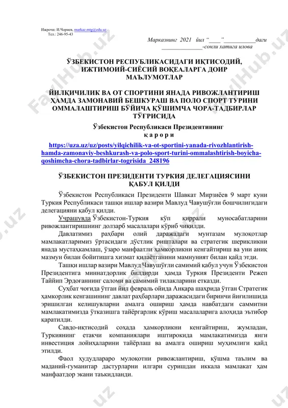 ий адабиётлар билан танишиш босқичи. мазкур босқичда албатта шу ой учун мўлжалланган китоб ҳақида қисқача маълумот берилиши лозим. дарс ўтиш ҳафтасидаги вазиятга қараб мавзулар олий таълим муассасалари томонидан ўзгартирилиши ёки бойитилиши мумкин. илова: 18 бет. ҳурмат билан, “маънавият ва маърифат” маркази директори в.в.б и.суванов ижрочи: и.чориев, markaz.mtg@edu.uz тел.: 246-95-43 марказнинг 2021 йил “____”___________даги ______________-сонли хатига илова ўзбекистон республикасидаги иқтисодий, ижтимоий-сиёсий воқеаларга доир маълумотлар йилқичилик ва от спортини янада ривожлантириш ҳамда замонавий бешкураш ва поло спорт турини оммалаштириш бўйича қўшимча чора-тадбирлар тўғрисида ўзбекистон республикаси президентининг қ а р о р и https://uza.uz/uz/posts/yilqichilik-va-ot-sportini-yanada-rivozhlantirish-hamda-zamonaviy-beshkurash-va-polo-sport-turini-ommalashtirish-boyicha-qoshimcha-chora-tadbirlar-togrisida_248196 ўзбекистон президенти туркия делегациясини қабул қилди ўзбекистон республикаси президенти шавкат мирзиёев 9 март куни туркия республикаси ташқи ишлар вазири мавлуд чавушўғли бошчилигидаги делегацияни қабул қилди. учрашувда ўзбекистон-туркия кўп қиррали муносабатларини ривожлантиришнинг долзарб масалалари кўриб чиқилди. давлатимиз раҳбари олий даражадаги мунтазам мулоқотлар мамлакатларимиз ўртасидаги дўстлик ришталари ва стратегик шерикликни янада мустаҳкамлаш, ўзаро манфаатли ҳамкорликни кенгайтириш ва уни аниқ мазмун билан …