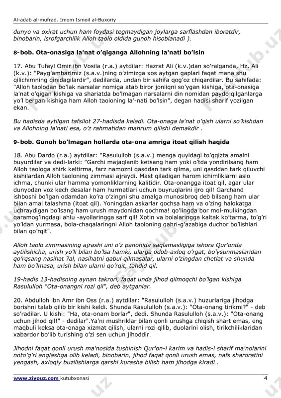 ayra (r.a.) qachon o’z xonalaridan tashqariga chiqadigan bo’lsalar, onalarining eshigi oldiga kelib salom berardilarda: "meni yoshligimda tarbiyat qilganingiz uchun sizga alloh taoloning rahmati bo’lsin", der edilar. onalari ham u kishining salomlariga javob qaytarib: "katta bo’lganingda menga yaxshilik qilayotganing, roziligimni olayotganing uchun senga ham alloh taoloning rahmati bo’lsin", - der edilar. abu hurayra (r.a.) tashqaridan qaytib kelganlarida ham ona-bola o’rtasida shu muomala takrorlanardi". abu murra - abu tolibning qizi ummu xonining yoki aqilning ozod qilgan quli edi . 13. abdulloh ibn amr ibn oss (r.a.) aytdilar: "bir kishi rasululloh (s.a.v.) huzurlariga hijrat qilmoq uchun bay'at qilishga keldi. ammo ota-onasi uning ketishiga rozi bo’lmay, xafaliqdan yig’lab qolgan edilar. shunda rasululloh (s.a.v.): "sen hozir ota-onang oldiga bor! hijrat qilaman deb ularni xafa qilganingdek, endi hijrat qilmaydigan bo’ldim, deb ularni xursand qil", - dedilar". abu murradan rivoyat qilingan 14-hadis 13-hadisshng mazmunan takrori, ammo unda abu hurayra (r.a.)ning asp ismi sharifi muso ibn ya'qubdan eshitgani …