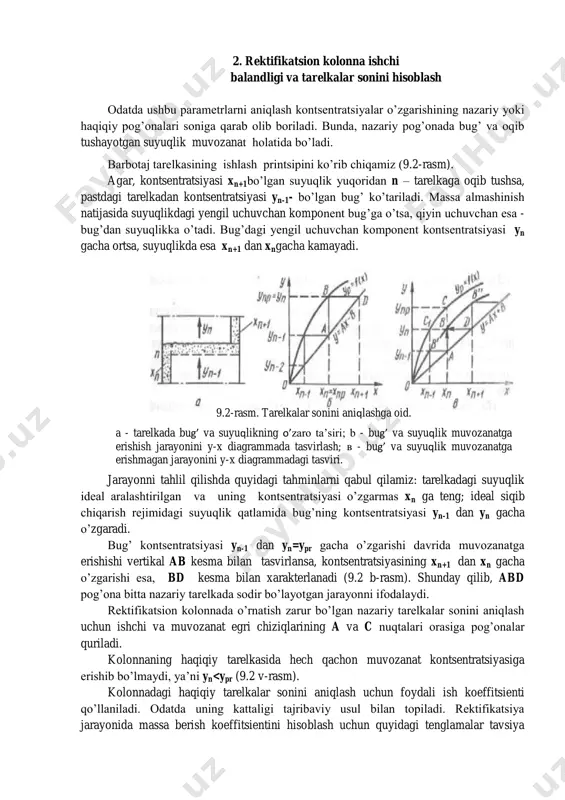 ib tushayotgan suyuqlik muvozanat holatida bo’ladi. barbotaj tarelkasining ishlash printsipini ko’rib chiqamiz (9.2-rasm). agar, kontsentratsiyasi xn+1bo’lgan suyuqlik yuqoridan n – tarelkaga oqib tushsa, pastdagi tarelkadan kontsentratsiyasi yn-1- bo’lgan bug’ ko’tariladi. massa almashinish natijasida suyuqlikdagi yengil uchuvchan komponent bug’ga o’tsa, qiyin uchuvchan esa - bug’dan suyuqlikka o’tadi. bug’dagi yengil uchuvchan komponent kontsentratsiyasi yn gacha ortsa, suyuqlikda esa xn+1 dan xngacha kamayadi. jarayonni tahlil qilishda quyidagi tahminlarni qabul qilamiz: tarelkadagi suyuqlik ideal aralashtirilgan va uning kontsentratsiyasi o’zgarmas xn ga teng; ideal siqib chiqarish rejimidagi suyuqlik qatlamida bug’ning kontsentratsiyasi yn-1 dan yn gacha o’zgaradi. bug’ kontsentratsiyasi yn-1 dan yn=ypr gacha o’zgarishi davrida muvozanatga erishishi vertikal ab kesma bilan tasvirlansa, kontsentratsiyasining xn+1 dan xn gacha o’zgarishi esa, bd kesma bilan xarakterlanadi (9.2 b-rasm). shunday qilib, abd pog’ona bitta nazariy tarelkada sodir bo’layotgan jarayonni ifodalaydi. rektifikatsion kolonnada o’rnatish zarur bo’lgan nazariy tarelkalar sonini aniqlash uchun ishchi va muvozanat egri chiziqlarining a va c nuqtalari orasiga …