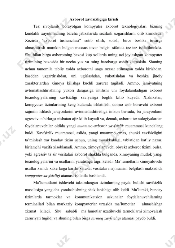 a xakerlarga karshi xarakat vositalar majmuasini belgilash maksadida kompyuter xavfsizligi atamasi ishlatila boshlandi. ma’lumotlarni ishlovchi taksimlangan tizimlarning paydo bulishi xavfsizlik masalasiga yangicha yondashishning shakllanishiga olib keldi. ma’lumki, bunday tizimlarda tarmoklar va kommunikatsion uskunalar foydalanuvchilarning terminallari bilan markaziy kompyuterlar urtasida ma’lumotlar almashishga xizmat kiladi. shu sababli ma’lumotlar uzatiluvchi tarmoklarni ximoyalash zaruriyati tugildi va shuning bilan birga tarmoq xavfsizligi atamasi paydo buldi. axborotning muximlik darajasi kadim zamonlardan ma’lum. shuning uchun xam kadimda axborotni ximoyalash uchun turli xil usullar kullanilgan. ulardan biri - sirli yozuvdir. undagi xabarni xabar yuborilgan manzil egasidan boshka shaxs ukiy olmagan. asrlar davomida bu san’at - sirli yozuv jamiyatning yukori tabakalari, davlatning elchixona rezidensiyalari va razvedka missiyalaridan tashkariga chikmagan. fakat bir necha un yil oldin xamma narsa tubdan uzgardi, ya’ni axborot uz kiymatiga ega buldi va keng tarkaladigan maxsulotga aylandi. uni endilikda ishlab chikaradilar, saklaydilar, uzatishadi, sotadilar va sotib oladilar. bulardan tashkari uni ugirlaydilar, buzib talkin etadilar va soxtalashtiradilar. …
