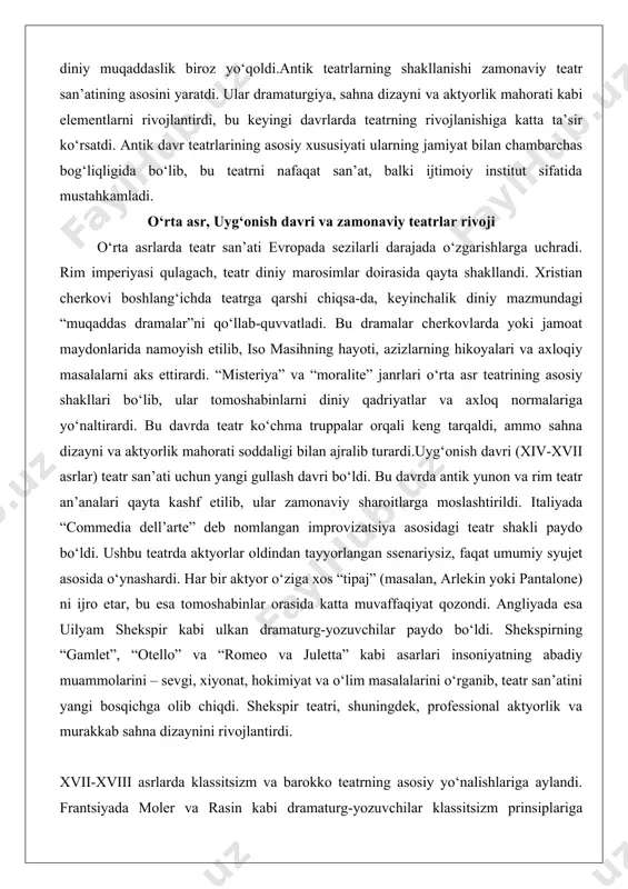 r ko‘chma truppalar orqali keng tarqaldi, ammo sahna dizayni va aktyorlik mahorati soddaligi bilan ajralib turardi.uyg‘onish davri (xiv-xvii asrlar) teatr san’ati uchun yangi gullash davri bo‘ldi. bu davrda antik yunon va rim teatr an’analari qayta kashf etilib, ular zamonaviy sharoitlarga moslashtirildi. italiyada “commedia dell’arte” deb nomlangan improvizatsiya asosidagi teatr shakli paydo bo‘ldi. ushbu teatrda aktyorlar oldindan tayyorlangan ssenariysiz, faqat umumiy syujet asosida o‘ynashardi. har bir aktyor o‘ziga xos “tipaj” (masalan, arlekin yoki pantalone) ni ijro etar, bu esa tomoshabinlar orasida katta muvaffaqiyat qozondi. angliyada esa uilyam shekspir kabi ulkan dramaturg-yozuvchilar paydo bo‘ldi. shekspirning “gamlet”, “otello” va “romeo va juletta” kabi asarlari insoniyatning abadiy muammolarini – sevgi, xiyonat, hokimiyat va o‘lim masalalarini o‘rganib, teatr san’atini yangi bosqichga olib chiqdi. shekspir teatri, shuningdek, professional aktyorlik va murakkab sahna dizaynini rivojlantirdi. xvii-xviii asrlarda klassitsizm va barokko teatrning asosiy yo‘nalishlariga aylandi. frantsiyada moler va rasin kabi dramaturg-yozuvchilar klassitsizm prinsiplariga asoslangan asarlar yaratdilar, bunda dramatik …